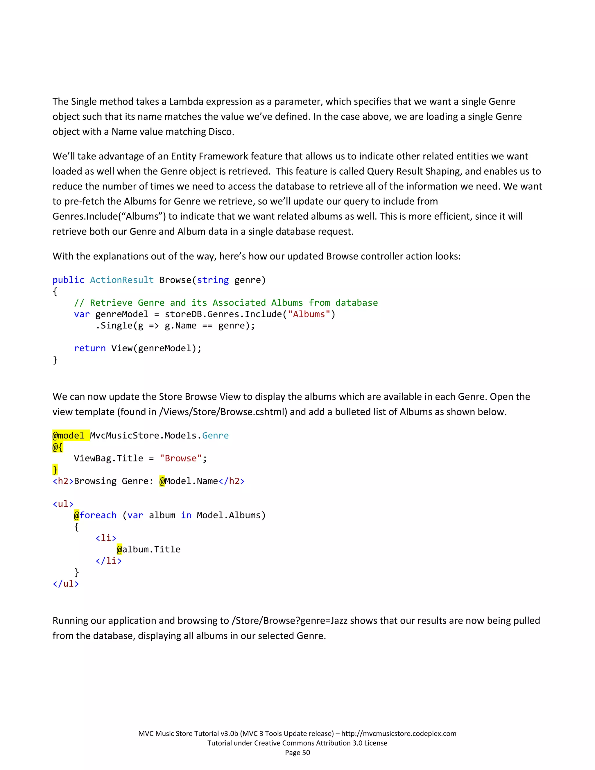 The Single method takes a Lambda expression as a parameter, which specifies that we want a single Genre
object such that its name matches the value we’ve defined. In the case above, we are loading a single Genre
object with a Name value matching Disco.

We’ll take advantage of an Entity Framework feature that allows us to indicate other related entities we want
loaded as well when the Genre object is retrieved. This feature is called Query Result Shaping, and enables us to
reduce the number of times we need to access the database to retrieve all of the information we need. We want
to pre-fetch the Albums for Genre we retrieve, so we’ll update our query to include from
Genres.Include(“Albums”) to indicate that we want related albums as well. This is more efficient, since it will
retrieve both our Genre and Album data in a single database request.

With the explanations out of the way, here’s how our updated Browse controller action looks:

public ActionResult Browse(string genre)
{
    // Retrieve Genre and its Associated Albums from database
    var genreModel = storeDB.Genres.Include("Albums")
        .Single(g => g.Name == genre);

       return View(genreModel);
}


We can now update the Store Browse View to display the albums which are available in each Genre. Open the
view template (found in /Views/Store/Browse.cshtml) and add a bulleted list of Albums as shown below.

@model MvcMusicStore.Models.Genre
@{
    ViewBag.Title = "Browse";
}
<h2>Browsing Genre: @Model.Name</h2>

<ul>
    @foreach (var album in Model.Albums)
    {
        <li>
             @album.Title
        </li>
    }
</ul>


Running our application and browsing to /Store/Browse?genre=Jazz shows that our results are now being pulled
from the database, displaying all albums in our selected Genre.




                   MVC Music Store Tutorial v3.0b (MVC 3 Tools Update release) – http://mvcmusicstore.codeplex.com
                                       Tutorial under Creative Commons Attribution 3.0 License
                                                                Page 50
 