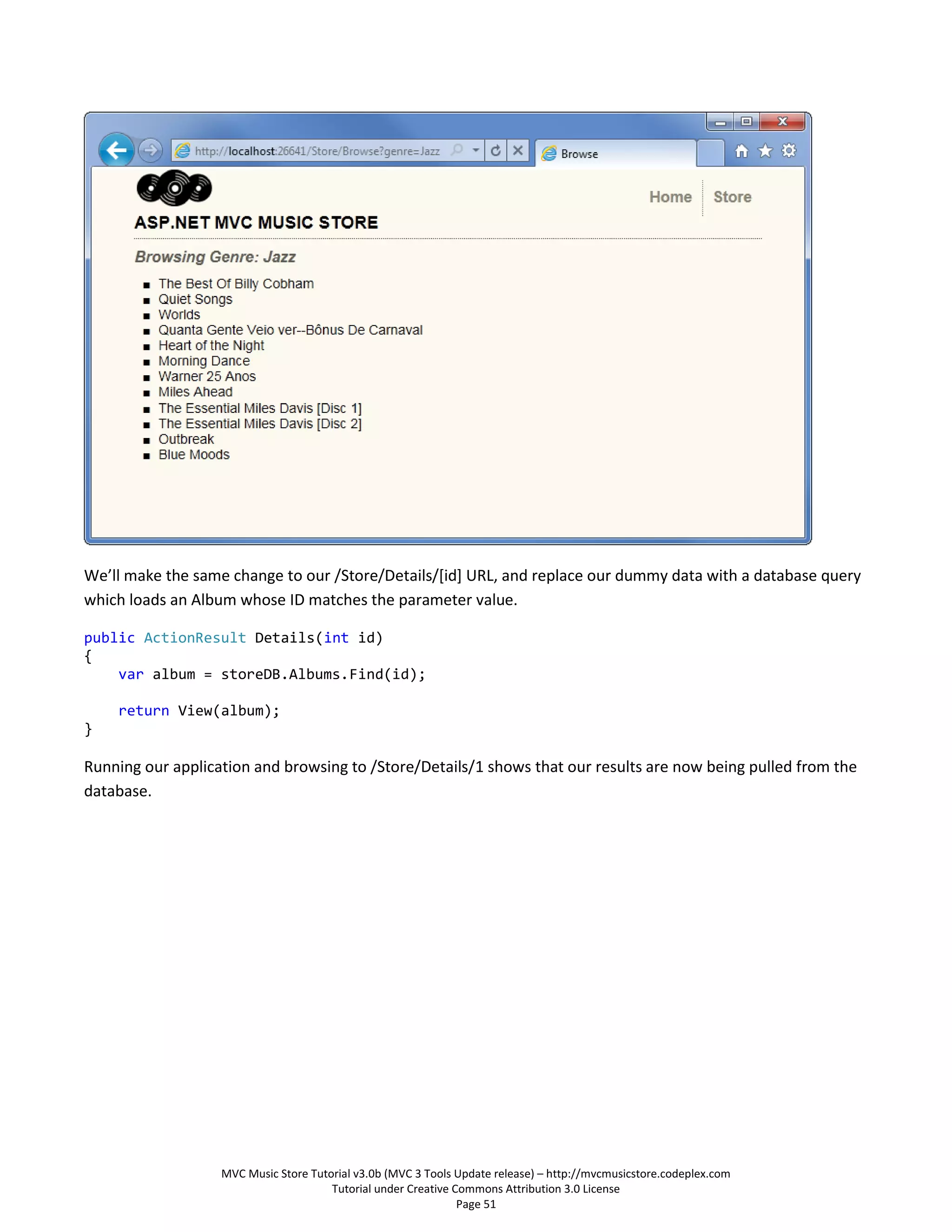 We’ll make the same change to our /Store/Details/[id] URL, and replace our dummy data with a database query
which loads an Album whose ID matches the parameter value.

public ActionResult Details(int id)
{
    var album = storeDB.Albums.Find(id);

    return View(album);
}

Running our application and browsing to /Store/Details/1 shows that our results are now being pulled from the
database.




                   MVC Music Store Tutorial v3.0b (MVC 3 Tools Update release) – http://mvcmusicstore.codeplex.com
                                       Tutorial under Creative Commons Attribution 3.0 License
                                                                Page 51
 