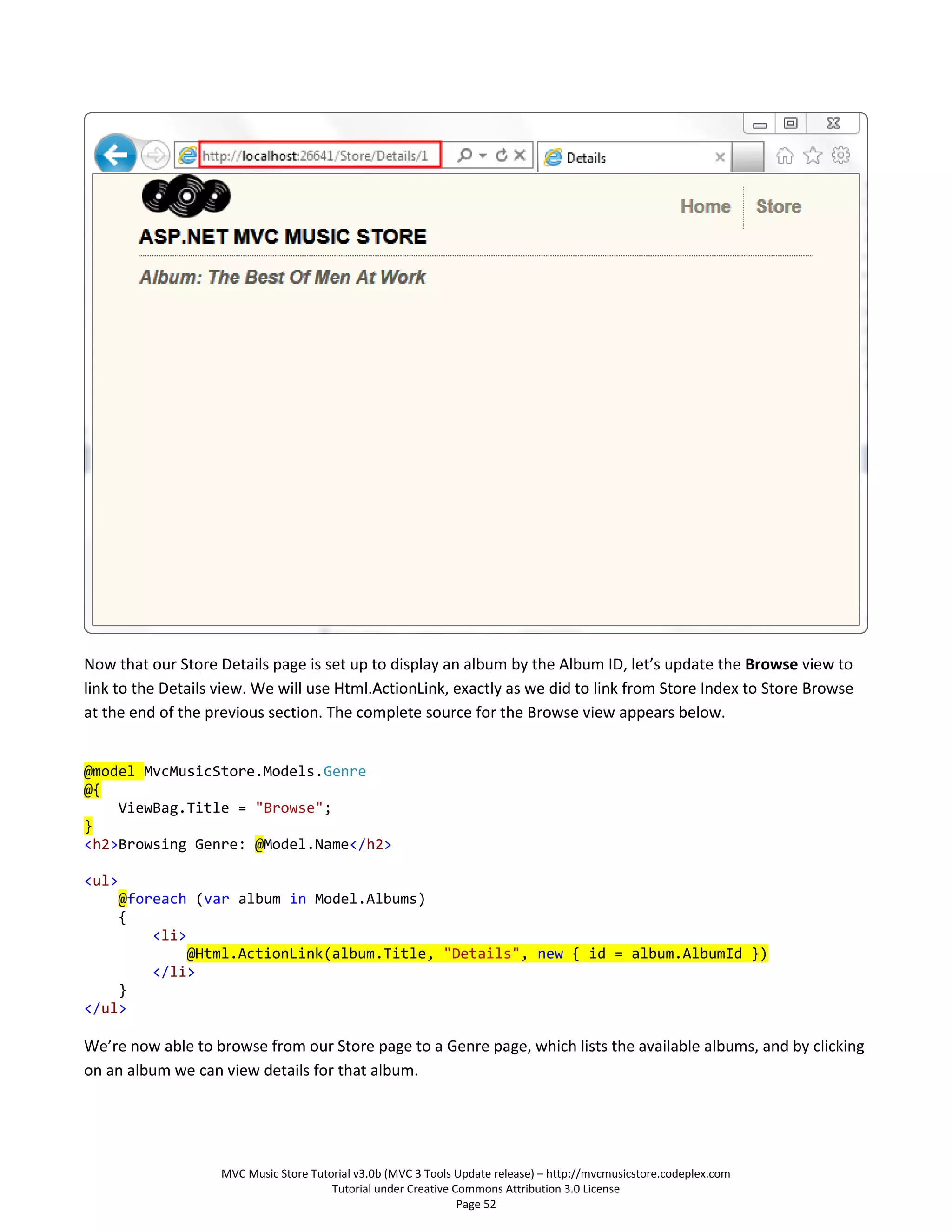 Now that our Store Details page is set up to display an album by the Album ID, let’s update the Browse view to
link to the Details view. We will use Html.ActionLink, exactly as we did to link from Store Index to Store Browse
at the end of the previous section. The complete source for the Browse view appears below.


@model MvcMusicStore.Models.Genre
@{
    ViewBag.Title = "Browse";
}
<h2>Browsing Genre: @Model.Name</h2>

<ul>
    @foreach (var album in Model.Albums)
    {
        <li>
             @Html.ActionLink(album.Title, "Details", new { id = album.AlbumId })
        </li>
    }
</ul>

We’re now able to browse from our Store page to a Genre page, which lists the available albums, and by clicking
on an album we can view details for that album.




                    MVC Music Store Tutorial v3.0b (MVC 3 Tools Update release) – http://mvcmusicstore.codeplex.com
                                        Tutorial under Creative Commons Attribution 3.0 License
                                                                 Page 52
 
