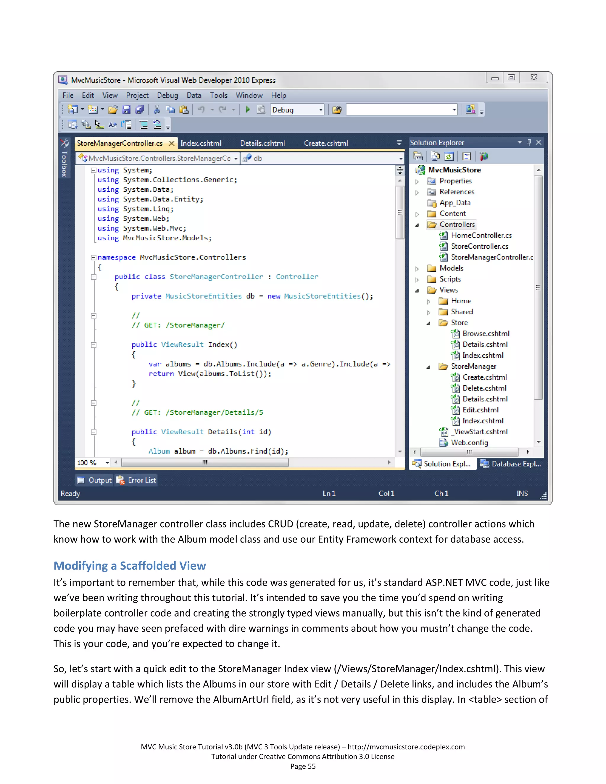 The new StoreManager controller class includes CRUD (create, read, update, delete) controller actions which
know how to work with the Album model class and use our Entity Framework context for database access.

Modifying a Scaffolded View
It’s important to remember that, while this code was generated for us, it’s standard ASP.NET MVC code, just like
we’ve been writing throughout this tutorial. It’s intended to save you the time you’d spend on writing
boilerplate controller code and creating the strongly typed views manually, but this isn’t the kind of generated
code you may have seen prefaced with dire warnings in comments about how you mustn’t change the code.
This is your code, and you’re expected to change it.

So, let’s start with a quick edit to the StoreManager Index view (/Views/StoreManager/Index.cshtml). This view
will display a table which lists the Albums in our store with Edit / Details / Delete links, and includes the Album’s
public properties. We’ll remove the AlbumArtUrl field, as it’s not very useful in this display. In <table> section of



                    MVC Music Store Tutorial v3.0b (MVC 3 Tools Update release) – http://mvcmusicstore.codeplex.com
                                        Tutorial under Creative Commons Attribution 3.0 License
                                                                 Page 55
 
