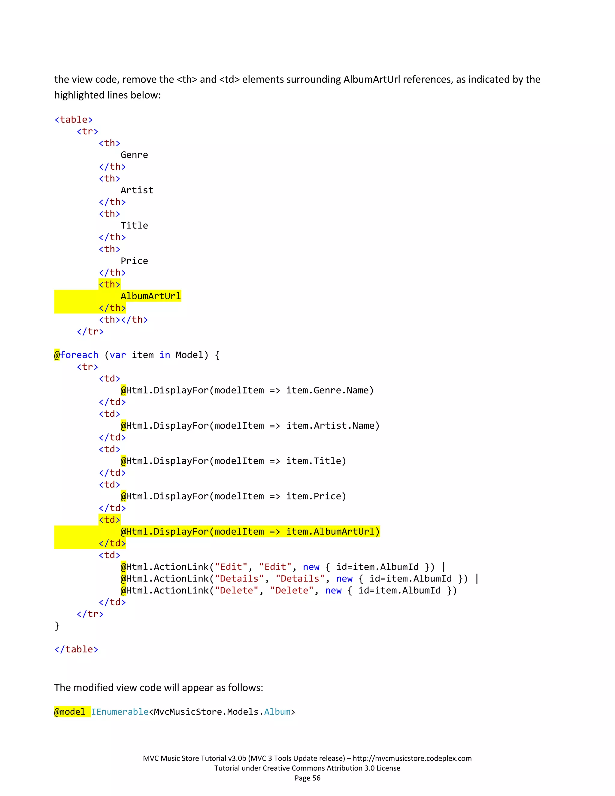 the view code, remove the <th> and <td> elements surrounding AlbumArtUrl references, as indicated by the
highlighted lines below:

<table>
    <tr>
        <th>
             Genre
        </th>
        <th>
             Artist
        </th>
        <th>
             Title
        </th>
        <th>
             Price
        </th>
        <th>
             AlbumArtUrl
        </th>
        <th></th>
    </tr>

@foreach (var item in Model) {
    <tr>
        <td>
             @Html.DisplayFor(modelItem => item.Genre.Name)
        </td>
        <td>
             @Html.DisplayFor(modelItem => item.Artist.Name)
        </td>
        <td>
             @Html.DisplayFor(modelItem => item.Title)
        </td>
        <td>
             @Html.DisplayFor(modelItem => item.Price)
        </td>
        <td>
             @Html.DisplayFor(modelItem => item.AlbumArtUrl)
        </td>
        <td>
             @Html.ActionLink("Edit", "Edit", new { id=item.AlbumId }) |
             @Html.ActionLink("Details", "Details", new { id=item.AlbumId }) |
             @Html.ActionLink("Delete", "Delete", new { id=item.AlbumId })
        </td>
    </tr>
}

</table>


The modified view code will appear as follows:

@model IEnumerable<MvcMusicStore.Models.Album>



                   MVC Music Store Tutorial v3.0b (MVC 3 Tools Update release) – http://mvcmusicstore.codeplex.com
                                       Tutorial under Creative Commons Attribution 3.0 License
                                                                Page 56
 