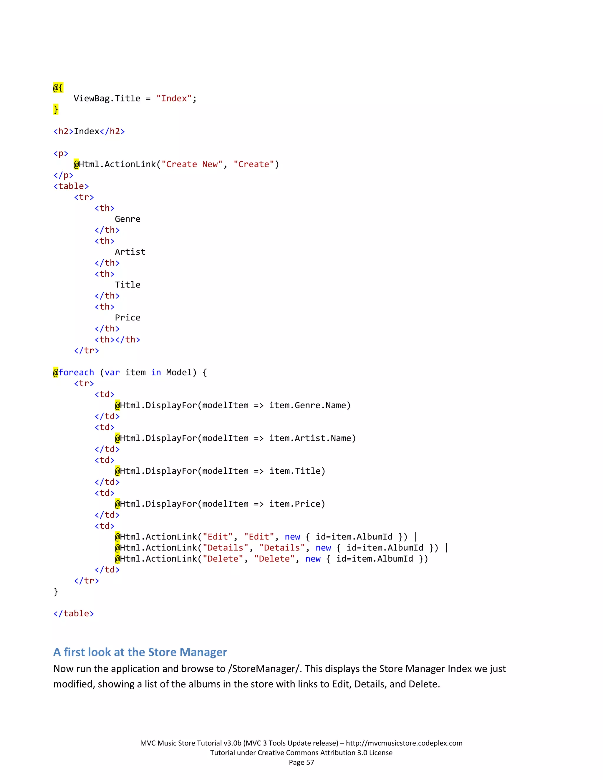 @{
      ViewBag.Title = "Index";
}

<h2>Index</h2>

<p>
     @Html.ActionLink("Create New", "Create")
</p>
<table>
     <tr>
          <th>
               Genre
          </th>
          <th>
               Artist
          </th>
          <th>
               Title
          </th>
          <th>
               Price
          </th>
          <th></th>
     </tr>

@foreach (var item in Model) {
    <tr>
         <td>
              @Html.DisplayFor(modelItem => item.Genre.Name)
         </td>
         <td>
              @Html.DisplayFor(modelItem => item.Artist.Name)
         </td>
         <td>
              @Html.DisplayFor(modelItem => item.Title)
         </td>
         <td>
              @Html.DisplayFor(modelItem => item.Price)
         </td>
         <td>
              @Html.ActionLink("Edit", "Edit", new { id=item.AlbumId }) |
              @Html.ActionLink("Details", "Details", new { id=item.AlbumId }) |
              @Html.ActionLink("Delete", "Delete", new { id=item.AlbumId })
         </td>
    </tr>
}

</table>



A first look at the Store Manager
Now run the application and browse to /StoreManager/. This displays the Store Manager Index we just
modified, showing a list of the albums in the store with links to Edit, Details, and Delete.




                   MVC Music Store Tutorial v3.0b (MVC 3 Tools Update release) – http://mvcmusicstore.codeplex.com
                                       Tutorial under Creative Commons Attribution 3.0 License
                                                                Page 57
 