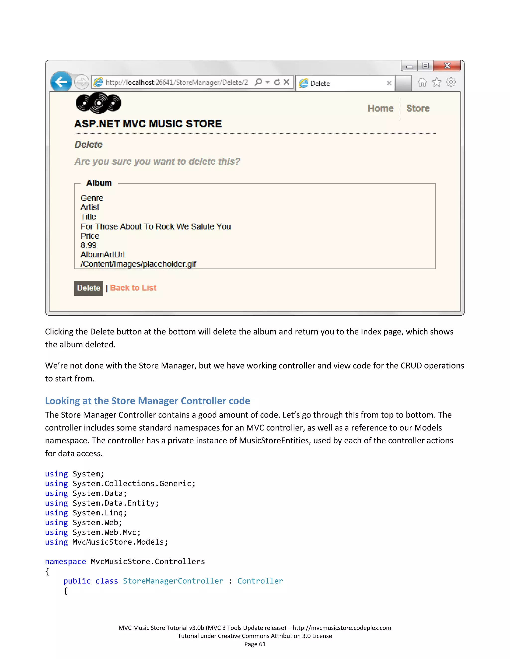 Clicking the Delete button at the bottom will delete the album and return you to the Index page, which shows
the album deleted.

We’re not done with the Store Manager, but we have working controller and view code for the CRUD operations
to start from.

Looking at the Store Manager Controller code
The Store Manager Controller contains a good amount of code. Let’s go through this from top to bottom. The
controller includes some standard namespaces for an MVC controller, as well as a reference to our Models
namespace. The controller has a private instance of MusicStoreEntities, used by each of the controller actions
for data access.

using   System;
using   System.Collections.Generic;
using   System.Data;
using   System.Data.Entity;
using   System.Linq;
using   System.Web;
using   System.Web.Mvc;
using   MvcMusicStore.Models;

namespace MvcMusicStore.Controllers
{
    public class StoreManagerController : Controller
    {



                   MVC Music Store Tutorial v3.0b (MVC 3 Tools Update release) – http://mvcmusicstore.codeplex.com
                                       Tutorial under Creative Commons Attribution 3.0 License
                                                                Page 61
 