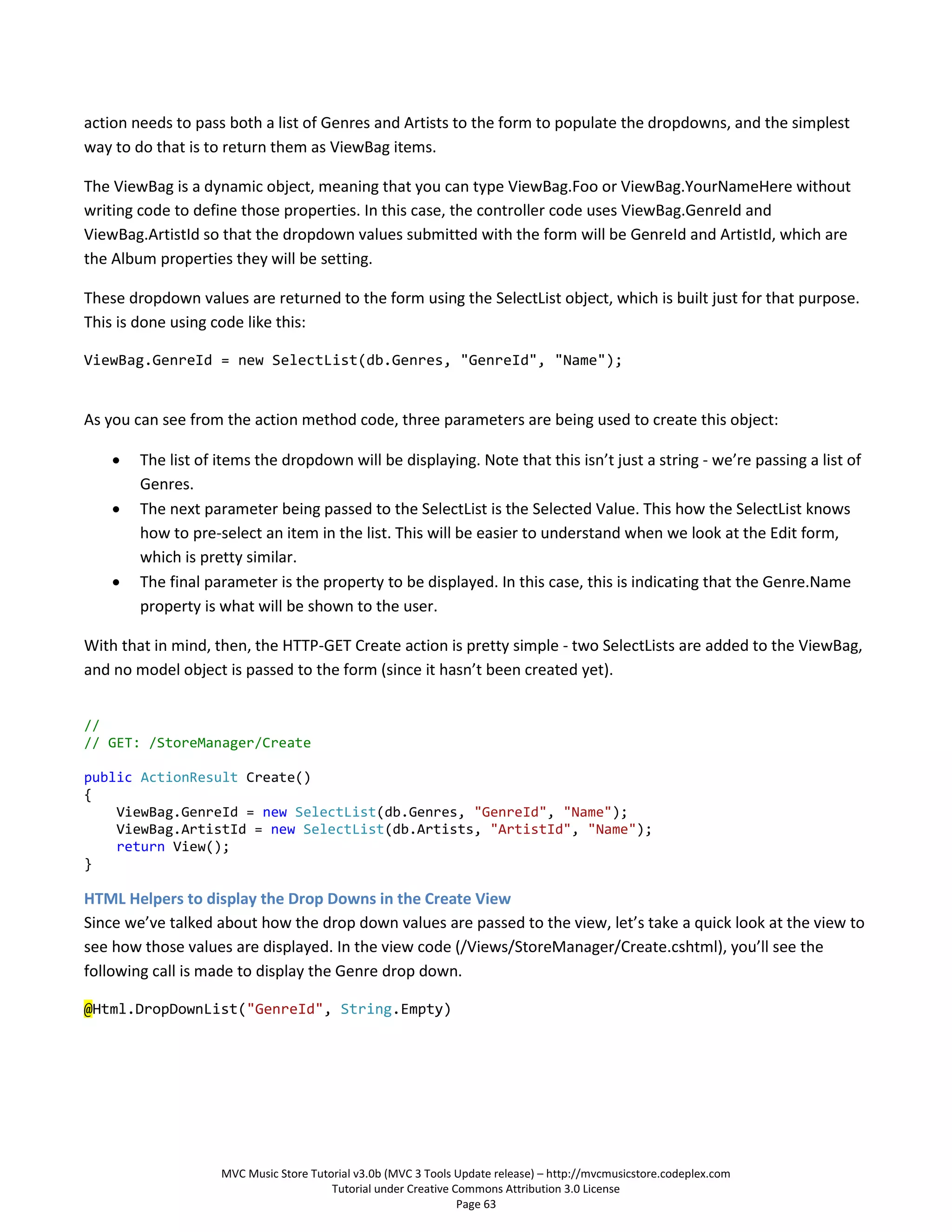 action needs to pass both a list of Genres and Artists to the form to populate the dropdowns, and the simplest
way to do that is to return them as ViewBag items.

The ViewBag is a dynamic object, meaning that you can type ViewBag.Foo or ViewBag.YourNameHere without
writing code to define those properties. In this case, the controller code uses ViewBag.GenreId and
ViewBag.ArtistId so that the dropdown values submitted with the form will be GenreId and ArtistId, which are
the Album properties they will be setting.

These dropdown values are returned to the form using the SelectList object, which is built just for that purpose.
This is done using code like this:

ViewBag.GenreId = new SelectList(db.Genres, "GenreId", "Name");


As you can see from the action method code, three parameters are being used to create this object:

       The list of items the dropdown will be displaying. Note that this isn’t just a string - we’re passing a list of
        Genres.
       The next parameter being passed to the SelectList is the Selected Value. This how the SelectList knows
        how to pre-select an item in the list. This will be easier to understand when we look at the Edit form,
        which is pretty similar.
       The final parameter is the property to be displayed. In this case, this is indicating that the Genre.Name
        property is what will be shown to the user.

With that in mind, then, the HTTP-GET Create action is pretty simple - two SelectLists are added to the ViewBag,
and no model object is passed to the form (since it hasn’t been created yet).


//
// GET: /StoreManager/Create

public ActionResult Create()
{
    ViewBag.GenreId = new SelectList(db.Genres, "GenreId", "Name");
    ViewBag.ArtistId = new SelectList(db.Artists, "ArtistId", "Name");
    return View();
}

HTML Helpers to display the Drop Downs in the Create View
Since we’ve talked about how the drop down values are passed to the view, let’s take a quick look at the view to
see how those values are displayed. In the view code (/Views/StoreManager/Create.cshtml), you’ll see the
following call is made to display the Genre drop down.

@Html.DropDownList("GenreId", String.Empty)




                    MVC Music Store Tutorial v3.0b (MVC 3 Tools Update release) – http://mvcmusicstore.codeplex.com
                                        Tutorial under Creative Commons Attribution 3.0 License
                                                                 Page 63
 