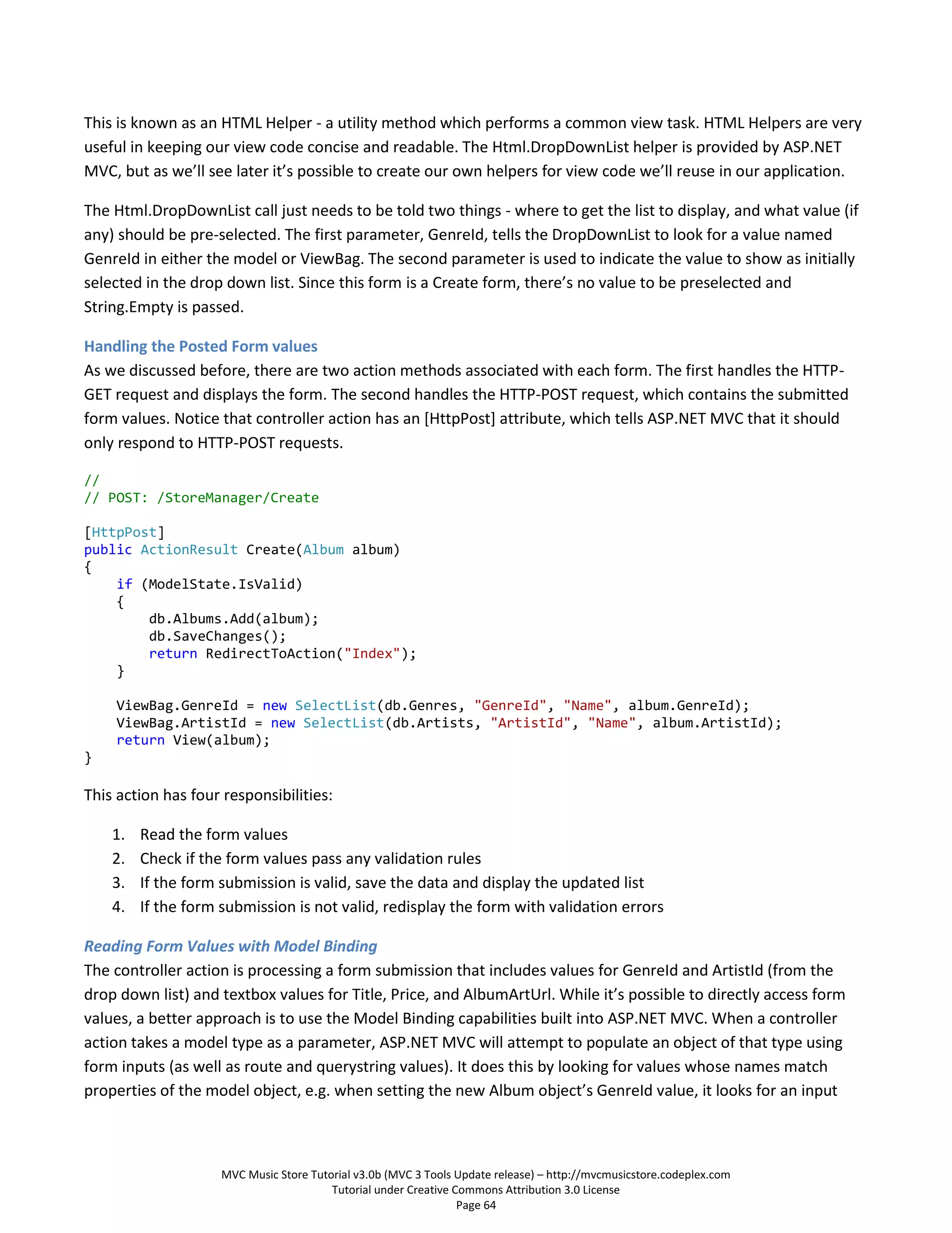 This is known as an HTML Helper - a utility method which performs a common view task. HTML Helpers are very
useful in keeping our view code concise and readable. The Html.DropDownList helper is provided by ASP.NET
MVC, but as we’ll see later it’s possible to create our own helpers for view code we’ll reuse in our application.

The Html.DropDownList call just needs to be told two things - where to get the list to display, and what value (if
any) should be pre-selected. The first parameter, GenreId, tells the DropDownList to look for a value named
GenreId in either the model or ViewBag. The second parameter is used to indicate the value to show as initially
selected in the drop down list. Since this form is a Create form, there’s no value to be preselected and
String.Empty is passed.

Handling the Posted Form values
As we discussed before, there are two action methods associated with each form. The first handles the HTTP-
GET request and displays the form. The second handles the HTTP-POST request, which contains the submitted
form values. Notice that controller action has an [HttpPost] attribute, which tells ASP.NET MVC that it should
only respond to HTTP-POST requests.

//
// POST: /StoreManager/Create

[HttpPost]
public ActionResult Create(Album album)
{
    if (ModelState.IsValid)
    {
        db.Albums.Add(album);
        db.SaveChanges();
        return RedirectToAction("Index");
    }

    ViewBag.GenreId = new SelectList(db.Genres, "GenreId", "Name", album.GenreId);
    ViewBag.ArtistId = new SelectList(db.Artists, "ArtistId", "Name", album.ArtistId);
    return View(album);
}

This action has four responsibilities:

    1.   Read the form values
    2.   Check if the form values pass any validation rules
    3.   If the form submission is valid, save the data and display the updated list
    4.   If the form submission is not valid, redisplay the form with validation errors

Reading Form Values with Model Binding
The controller action is processing a form submission that includes values for GenreId and ArtistId (from the
drop down list) and textbox values for Title, Price, and AlbumArtUrl. While it’s possible to directly access form
values, a better approach is to use the Model Binding capabilities built into ASP.NET MVC. When a controller
action takes a model type as a parameter, ASP.NET MVC will attempt to populate an object of that type using
form inputs (as well as route and querystring values). It does this by looking for values whose names match
properties of the model object, e.g. when setting the new Album object’s GenreId value, it looks for an input



                     MVC Music Store Tutorial v3.0b (MVC 3 Tools Update release) – http://mvcmusicstore.codeplex.com
                                         Tutorial under Creative Commons Attribution 3.0 License
                                                                  Page 64
 
