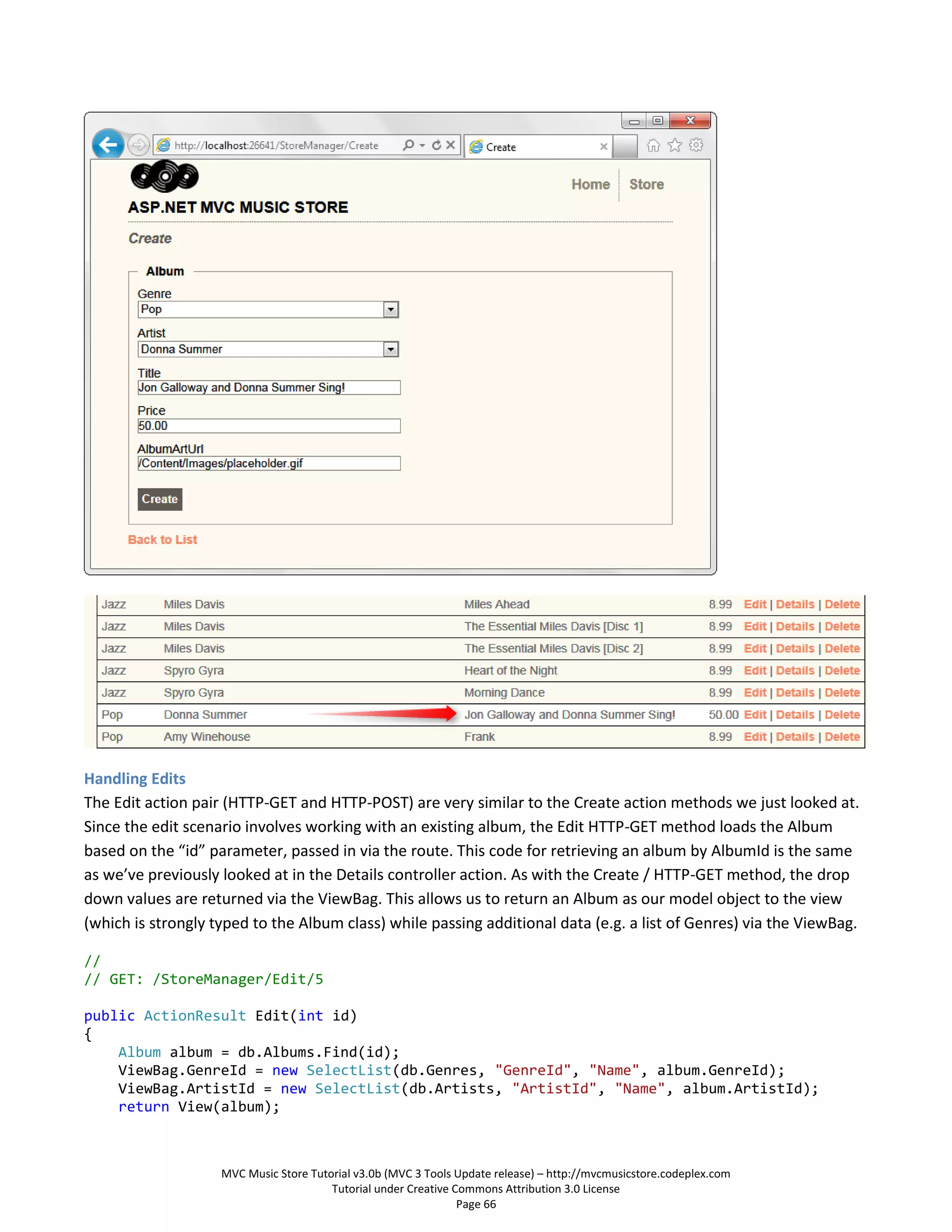Handling Edits
The Edit action pair (HTTP-GET and HTTP-POST) are very similar to the Create action methods we just looked at.
Since the edit scenario involves working with an existing album, the Edit HTTP-GET method loads the Album
based on the “id” parameter, passed in via the route. This code for retrieving an album by AlbumId is the same
as we’ve previously looked at in the Details controller action. As with the Create / HTTP-GET method, the drop
down values are returned via the ViewBag. This allows us to return an Album as our model object to the view
(which is strongly typed to the Album class) while passing additional data (e.g. a list of Genres) via the ViewBag.

//
// GET: /StoreManager/Edit/5

public ActionResult Edit(int id)
{
    Album album = db.Albums.Find(id);
    ViewBag.GenreId = new SelectList(db.Genres, "GenreId", "Name", album.GenreId);
    ViewBag.ArtistId = new SelectList(db.Artists, "ArtistId", "Name", album.ArtistId);
    return View(album);



                    MVC Music Store Tutorial v3.0b (MVC 3 Tools Update release) – http://mvcmusicstore.codeplex.com
                                        Tutorial under Creative Commons Attribution 3.0 License
                                                                 Page 66
 