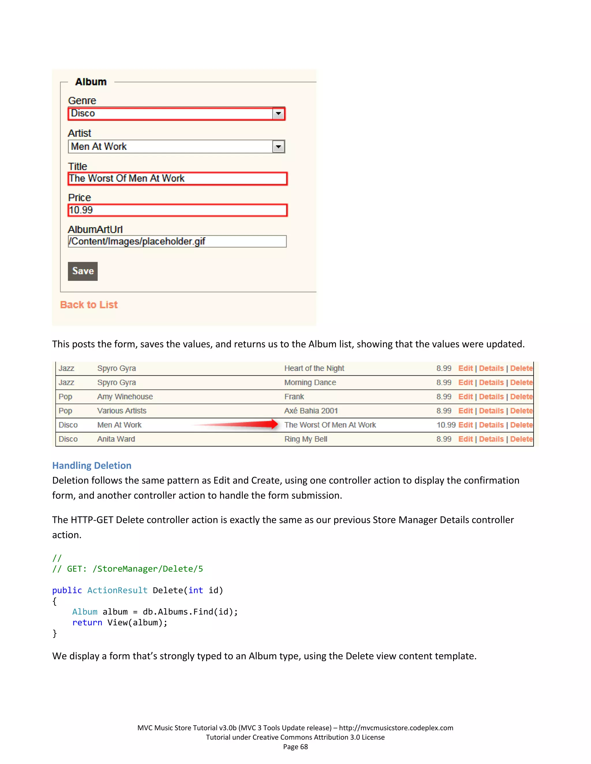 This posts the form, saves the values, and returns us to the Album list, showing that the values were updated.




Handling Deletion
Deletion follows the same pattern as Edit and Create, using one controller action to display the confirmation
form, and another controller action to handle the form submission.

The HTTP-GET Delete controller action is exactly the same as our previous Store Manager Details controller
action.

//
// GET: /StoreManager/Delete/5

public ActionResult Delete(int id)
{
    Album album = db.Albums.Find(id);
    return View(album);
}

We display a form that’s strongly typed to an Album type, using the Delete view content template.




                   MVC Music Store Tutorial v3.0b (MVC 3 Tools Update release) – http://mvcmusicstore.codeplex.com
                                       Tutorial under Creative Commons Attribution 3.0 License
                                                                Page 68
 