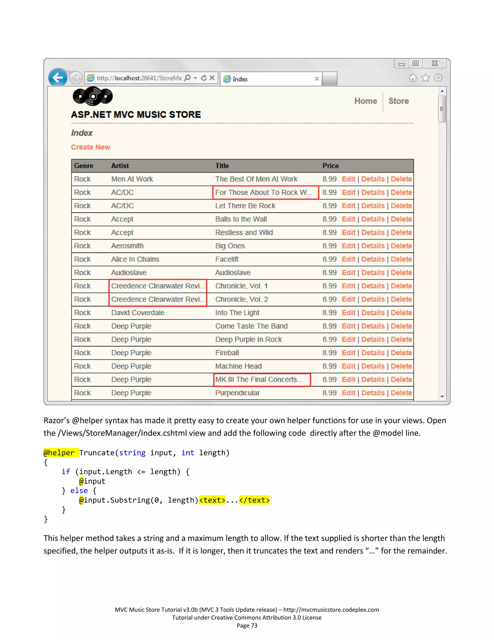Razor’s @helper syntax has made it pretty easy to create your own helper functions for use in your views. Open
the /Views/StoreManager/Index.cshtml view and add the following code directly after the @model line.

@helper Truncate(string input, int length)
{
    if (input.Length <= length) {
        @input
    } else {
        @input.Substring(0, length)<text>...</text>
    }
}

This helper method takes a string and a maximum length to allow. If the text supplied is shorter than the length
specified, the helper outputs it as-is. If it is longer, then it truncates the text and renders “…” for the remainder.




                    MVC Music Store Tutorial v3.0b (MVC 3 Tools Update release) – http://mvcmusicstore.codeplex.com
                                        Tutorial under Creative Commons Attribution 3.0 License
                                                                 Page 73
 
