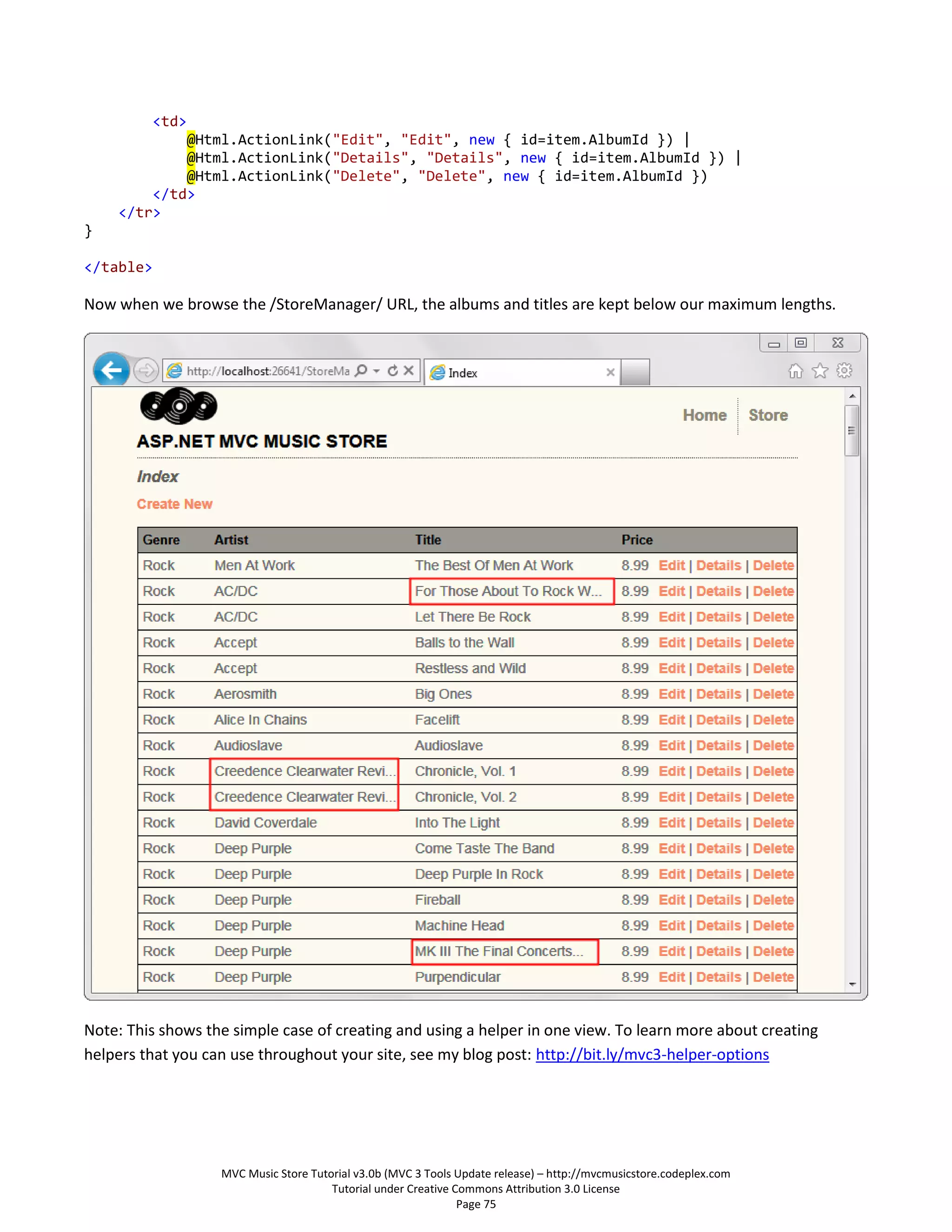 <td>
            @Html.ActionLink("Edit", "Edit", new { id=item.AlbumId }) |
            @Html.ActionLink("Details", "Details", new { id=item.AlbumId }) |
            @Html.ActionLink("Delete", "Delete", new { id=item.AlbumId })
        </td>
    </tr>
}

</table>

Now when we browse the /StoreManager/ URL, the albums and titles are kept below our maximum lengths.




Note: This shows the simple case of creating and using a helper in one view. To learn more about creating
helpers that you can use throughout your site, see my blog post: http://bit.ly/mvc3-helper-options




                   MVC Music Store Tutorial v3.0b (MVC 3 Tools Update release) – http://mvcmusicstore.codeplex.com
                                       Tutorial under Creative Commons Attribution 3.0 License
                                                                Page 75
 