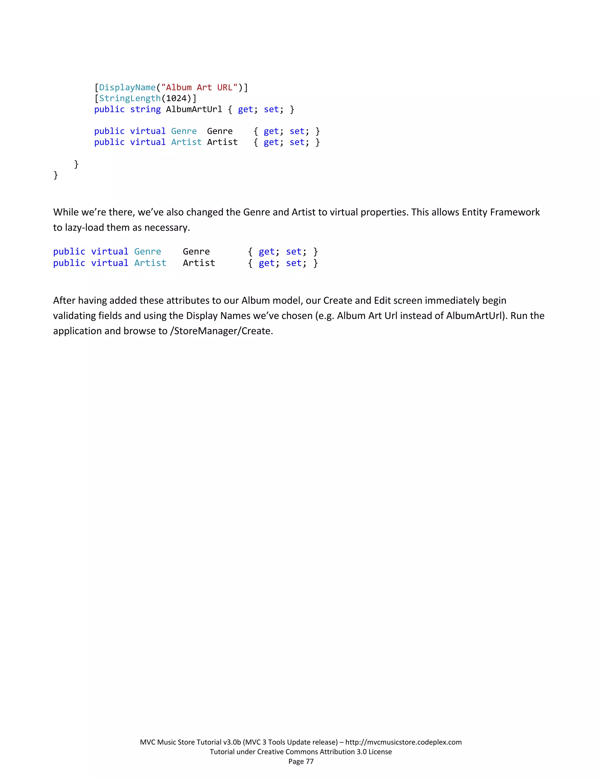 [DisplayName("Album Art URL")]
         [StringLength(1024)]
         public string AlbumArtUrl { get; set; }

         public virtual Genre Genre                 { get; set; }
         public virtual Artist Artist               { get; set; }

    }
}



While we’re there, we’ve also changed the Genre and Artist to virtual properties. This allows Entity Framework
to lazy-load them as necessary.

public virtual Genre           Genre              { get; set; }
public virtual Artist          Artist             { get; set; }


After having added these attributes to our Album model, our Create and Edit screen immediately begin
validating fields and using the Display Names we’ve chosen (e.g. Album Art Url instead of AlbumArtUrl). Run the
application and browse to /StoreManager/Create.




                   MVC Music Store Tutorial v3.0b (MVC 3 Tools Update release) – http://mvcmusicstore.codeplex.com
                                       Tutorial under Creative Commons Attribution 3.0 License
                                                                Page 77
 
