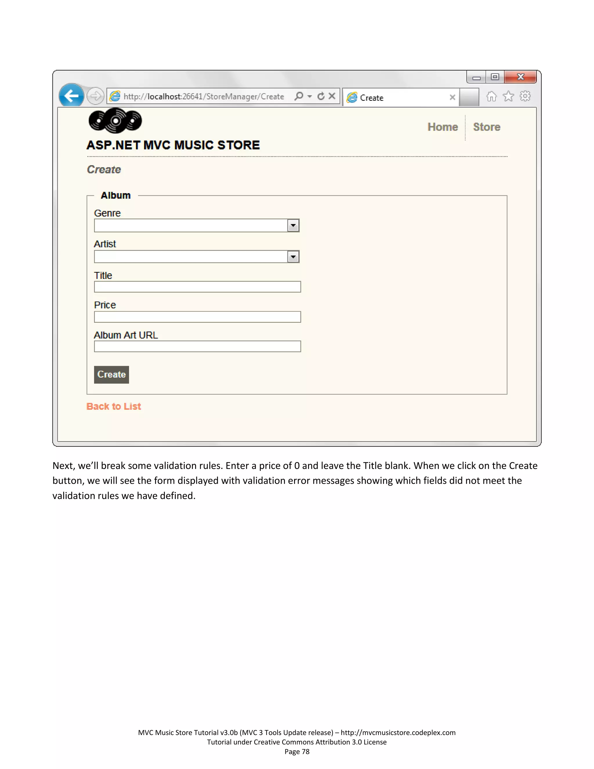 Next, we’ll break some validation rules. Enter a price of 0 and leave the Title blank. When we click on the Create
button, we will see the form displayed with validation error messages showing which fields did not meet the
validation rules we have defined.




                    MVC Music Store Tutorial v3.0b (MVC 3 Tools Update release) – http://mvcmusicstore.codeplex.com
                                        Tutorial under Creative Commons Attribution 3.0 License
                                                                 Page 78
 
