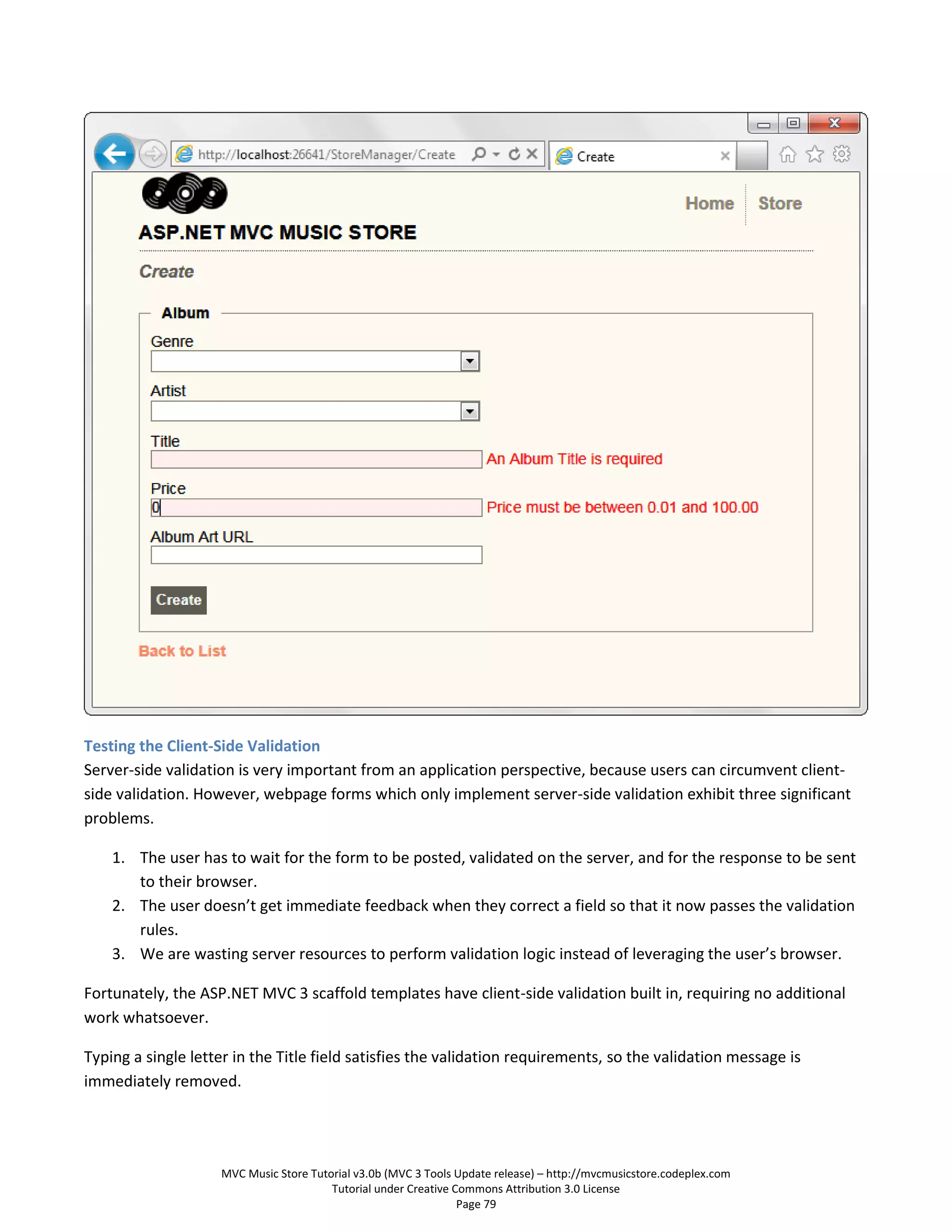 Testing the Client-Side Validation
Server-side validation is very important from an application perspective, because users can circumvent client-
side validation. However, webpage forms which only implement server-side validation exhibit three significant
problems.

    1. The user has to wait for the form to be posted, validated on the server, and for the response to be sent
       to their browser.
    2. The user doesn’t get immediate feedback when they correct a field so that it now passes the validation
       rules.
    3. We are wasting server resources to perform validation logic instead of leveraging the user’s browser.

Fortunately, the ASP.NET MVC 3 scaffold templates have client-side validation built in, requiring no additional
work whatsoever.

Typing a single letter in the Title field satisfies the validation requirements, so the validation message is
immediately removed.




                    MVC Music Store Tutorial v3.0b (MVC 3 Tools Update release) – http://mvcmusicstore.codeplex.com
                                        Tutorial under Creative Commons Attribution 3.0 License
                                                                 Page 79
 