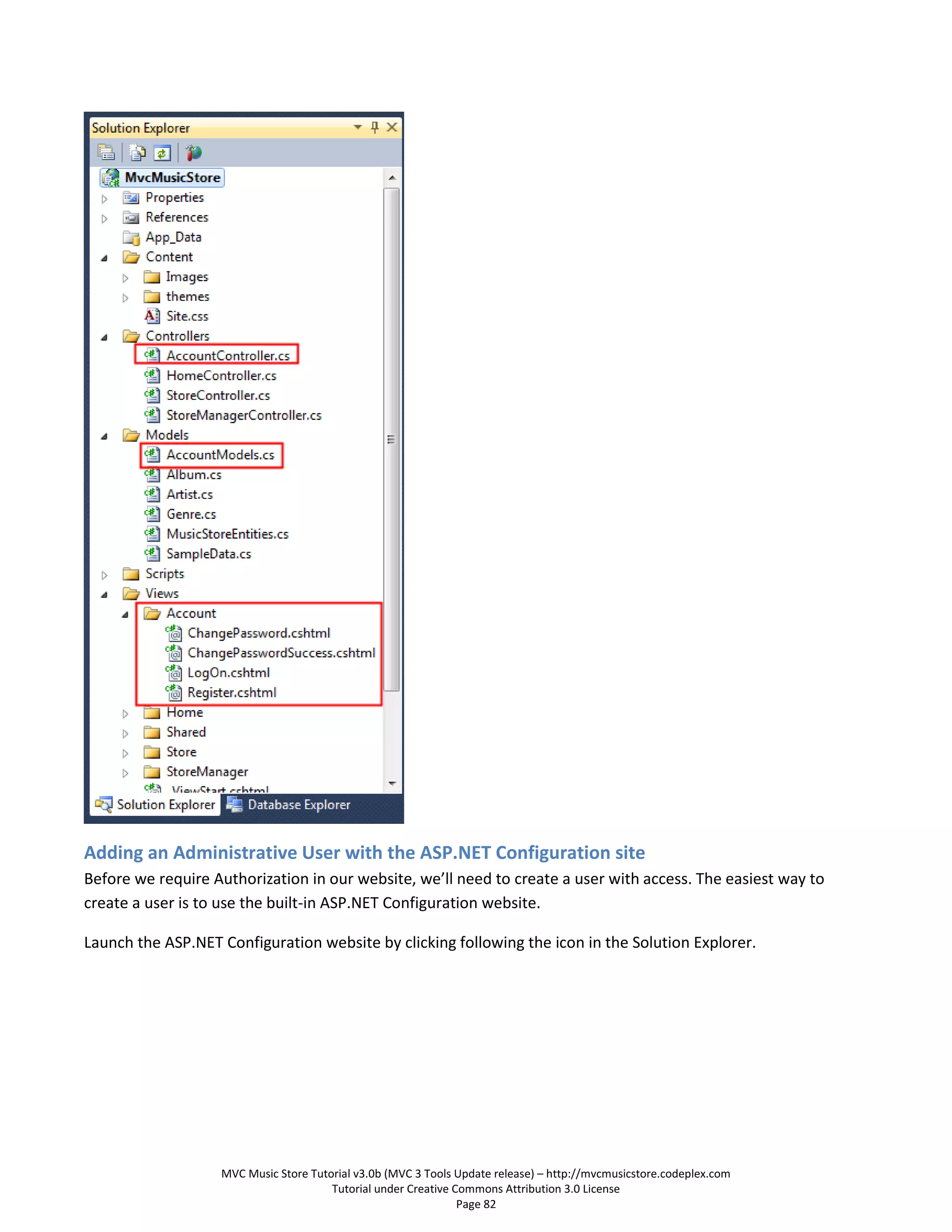 Adding an Administrative User with the ASP.NET Configuration site
Before we require Authorization in our website, we’ll need to create a user with access. The easiest way to
create a user is to use the built-in ASP.NET Configuration website.

Launch the ASP.NET Configuration website by clicking following the icon in the Solution Explorer.




                   MVC Music Store Tutorial v3.0b (MVC 3 Tools Update release) – http://mvcmusicstore.codeplex.com
                                       Tutorial under Creative Commons Attribution 3.0 License
                                                                Page 82
 