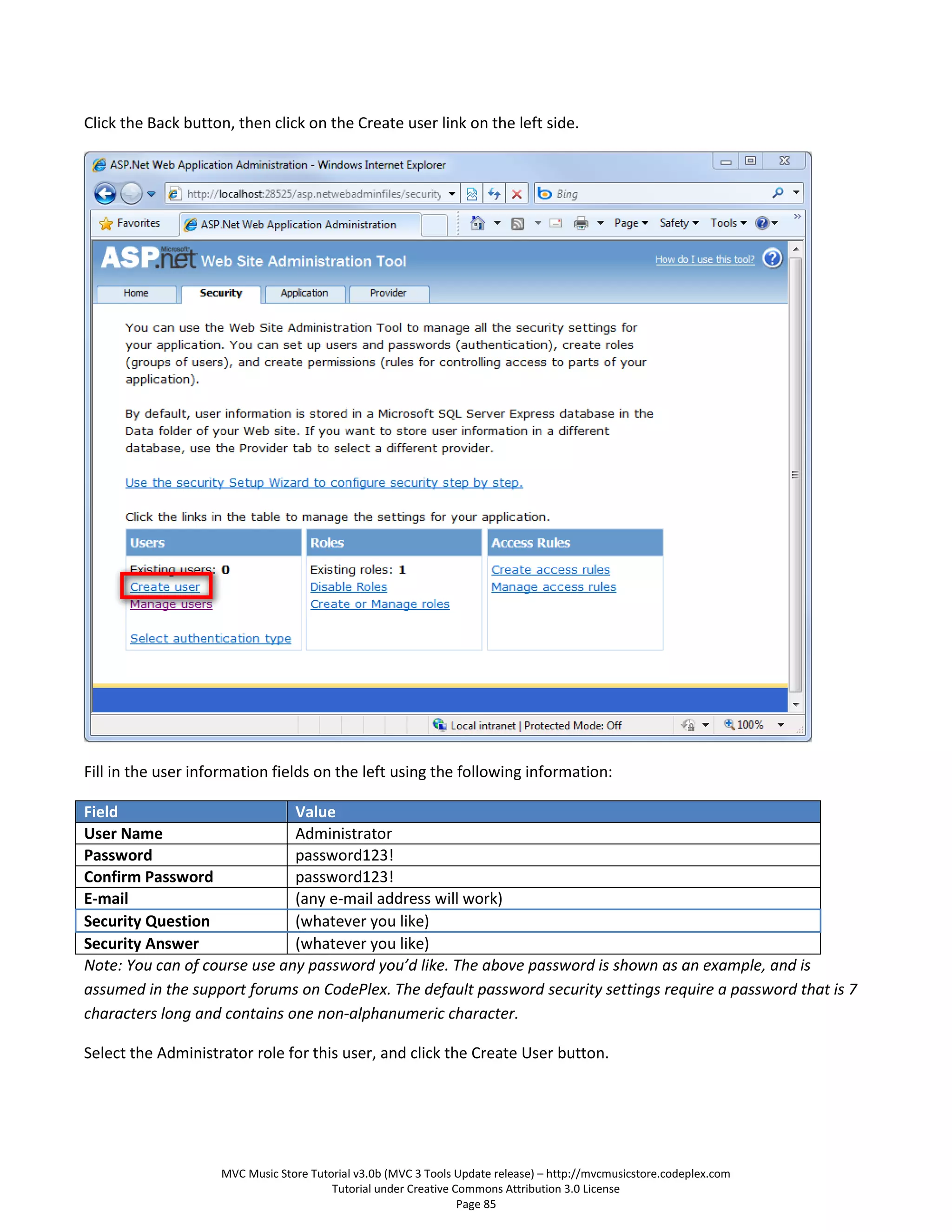 Click the Back button, then click on the Create user link on the left side.




Fill in the user information fields on the left using the following information:

Field                         Value
User Name                     Administrator
Password                      password123!
Confirm Password              password123!
E-mail                        (any e-mail address will work)
Security Question             (whatever you like)
Security Answer               (whatever you like)
Note: You can of course use any password you’d like. The above password is shown as an example, and is
assumed in the support forums on CodePlex. The default password security settings require a password that is 7
characters long and contains one non-alphanumeric character.

Select the Administrator role for this user, and click the Create User button.




                    MVC Music Store Tutorial v3.0b (MVC 3 Tools Update release) – http://mvcmusicstore.codeplex.com
                                        Tutorial under Creative Commons Attribution 3.0 License
                                                                 Page 85
 