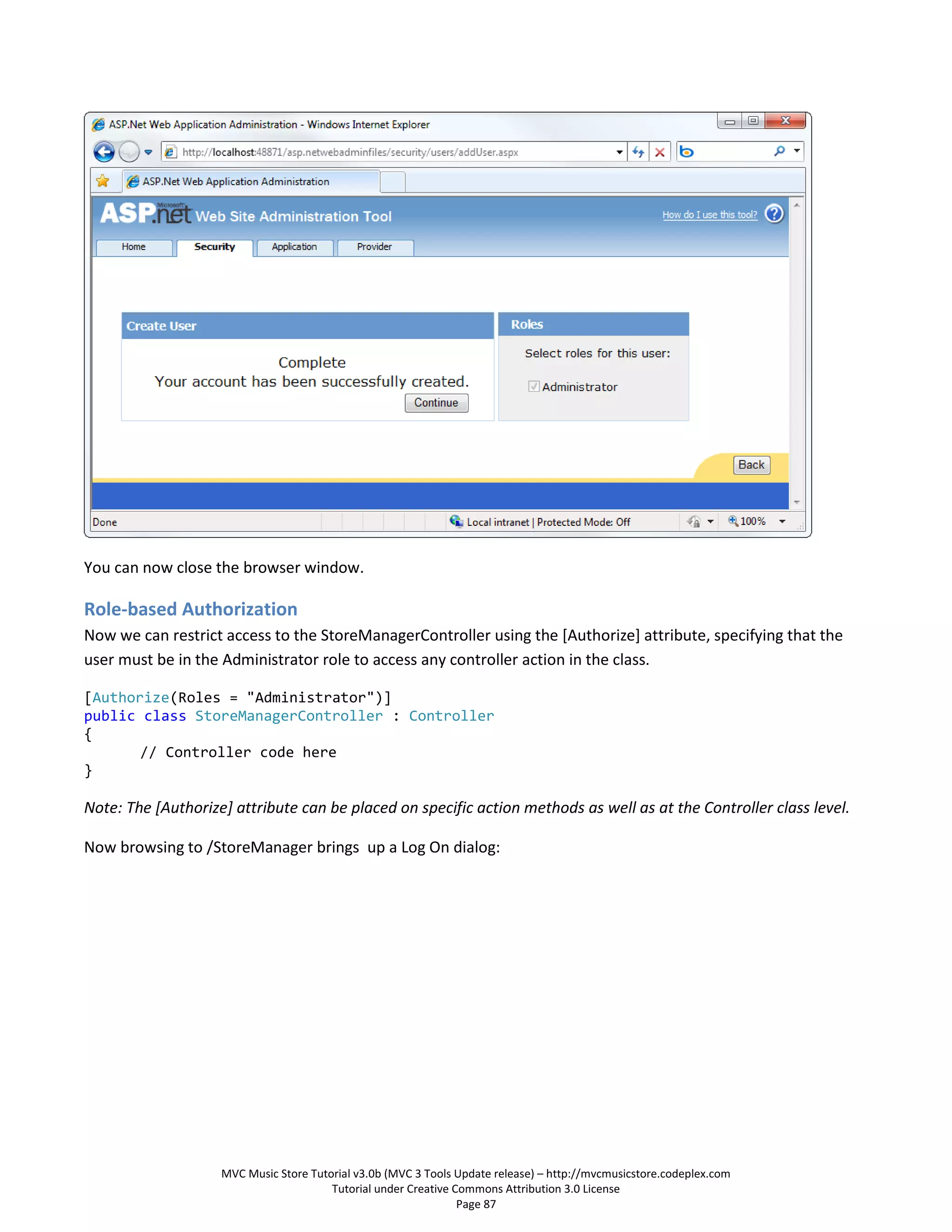 You can now close the browser window.

Role-based Authorization
Now we can restrict access to the StoreManagerController using the [Authorize] attribute, specifying that the
user must be in the Administrator role to access any controller action in the class.

[Authorize(Roles = "Administrator")]
public class StoreManagerController : Controller
{
       // Controller code here
}

Note: The [Authorize] attribute can be placed on specific action methods as well as at the Controller class level.

Now browsing to /StoreManager brings up a Log On dialog:




                    MVC Music Store Tutorial v3.0b (MVC 3 Tools Update release) – http://mvcmusicstore.codeplex.com
                                        Tutorial under Creative Commons Attribution 3.0 License
                                                                 Page 87
 