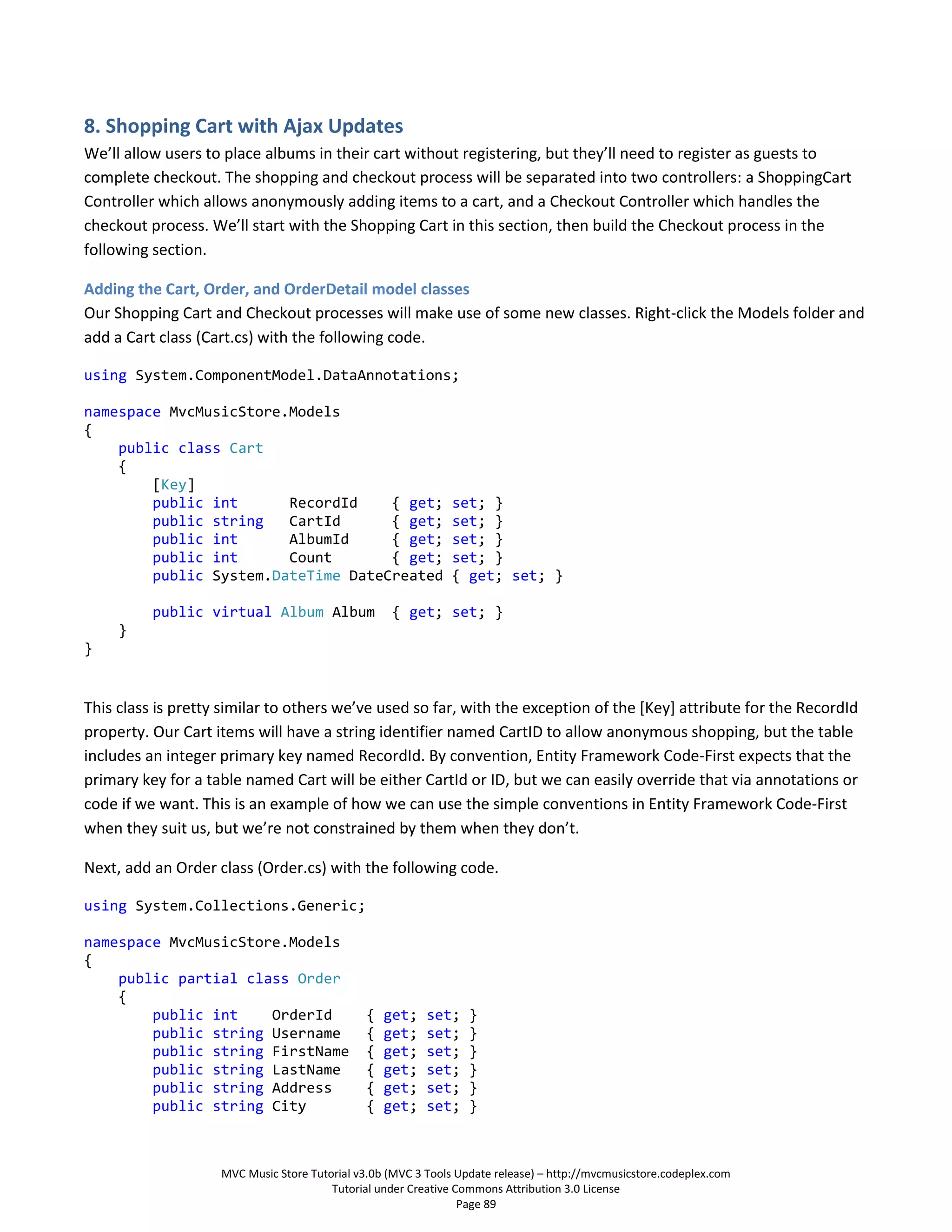 8. Shopping Cart with Ajax Updates
We’ll allow users to place albums in their cart without registering, but they’ll need to register as guests to
complete checkout. The shopping and checkout process will be separated into two controllers: a ShoppingCart
Controller which allows anonymously adding items to a cart, and a Checkout Controller which handles the
checkout process. We’ll start with the Shopping Cart in this section, then build the Checkout process in the
following section.

Adding the Cart, Order, and OrderDetail model classes
Our Shopping Cart and Checkout processes will make use of some new classes. Right-click the Models folder and
add a Cart class (Cart.cs) with the following code.

using System.ComponentModel.DataAnnotations;

namespace MvcMusicStore.Models
{
    public class Cart
    {
        [Key]
        public int      RecordId    { get;                     set; }
        public string   CartId      { get;                     set; }
        public int      AlbumId     { get;                     set; }
        public int      Count       { get;                     set; }
        public System.DateTime DateCreated                     { get; set; }

          public virtual Album Album               { get; set; }
     }
}


This class is pretty similar to others we’ve used so far, with the exception of the *Key+ attribute for the RecordId
property. Our Cart items will have a string identifier named CartID to allow anonymous shopping, but the table
includes an integer primary key named RecordId. By convention, Entity Framework Code-First expects that the
primary key for a table named Cart will be either CartId or ID, but we can easily override that via annotations or
code if we want. This is an example of how we can use the simple conventions in Entity Framework Code-First
when they suit us, but we’re not constrained by them when they don’t.

Next, add an Order class (Order.cs) with the following code.

using System.Collections.Generic;

namespace MvcMusicStore.Models
{
    public partial class Order
    {
        public int    OrderId                  {   get;   set;    }
        public string Username                 {   get;   set;    }
        public string FirstName                {   get;   set;    }
        public string LastName                 {   get;   set;    }
        public string Address                  {   get;   set;    }
        public string City                     {   get;   set;    }



                    MVC Music Store Tutorial v3.0b (MVC 3 Tools Update release) – http://mvcmusicstore.codeplex.com
                                        Tutorial under Creative Commons Attribution 3.0 License
                                                                 Page 89
 