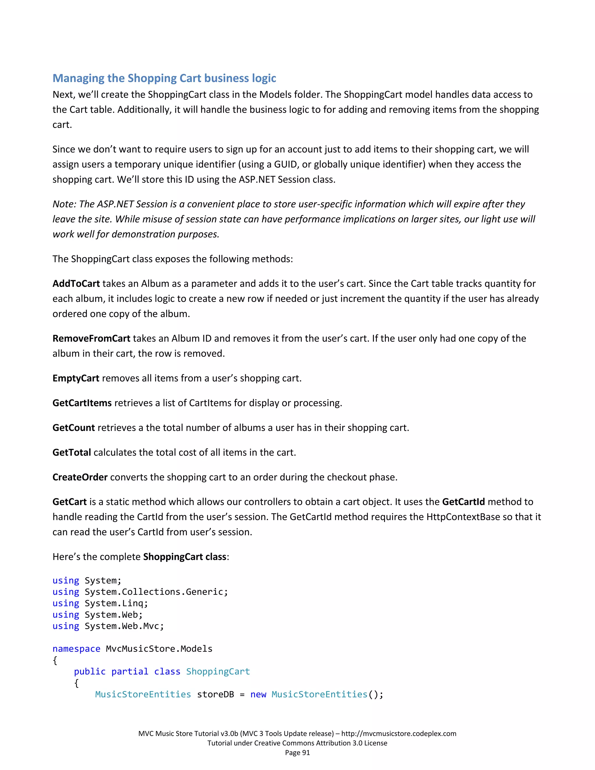Managing the Shopping Cart business logic
Next, we’ll create the ShoppingCart class in the Models folder. The ShoppingCart model handles data access to
the Cart table. Additionally, it will handle the business logic to for adding and removing items from the shopping
cart.

Since we don’t want to require users to sign up for an account just to add items to their shopping cart, we will
assign users a temporary unique identifier (using a GUID, or globally unique identifier) when they access the
shopping cart. We’ll store this ID using the ASP.NET Session class.

Note: The ASP.NET Session is a convenient place to store user-specific information which will expire after they
leave the site. While misuse of session state can have performance implications on larger sites, our light use will
work well for demonstration purposes.

The ShoppingCart class exposes the following methods:

AddToCart takes an Album as a parameter and adds it to the user’s cart. Since the Cart table tracks quantity for
each album, it includes logic to create a new row if needed or just increment the quantity if the user has already
ordered one copy of the album.

RemoveFromCart takes an Album ID and removes it from the user’s cart. If the user only had one copy of the
album in their cart, the row is removed.

EmptyCart removes all items from a user’s shopping cart.

GetCartItems retrieves a list of CartItems for display or processing.

GetCount retrieves a the total number of albums a user has in their shopping cart.

GetTotal calculates the total cost of all items in the cart.

CreateOrder converts the shopping cart to an order during the checkout phase.

GetCart is a static method which allows our controllers to obtain a cart object. It uses the GetCartId method to
handle reading the CartId from the user’s session. The GetCartId method requires the HttpContextBase so that it
can read the user’s CartId from user’s session.

Here’s the complete ShoppingCart class:

using   System;
using   System.Collections.Generic;
using   System.Linq;
using   System.Web;
using   System.Web.Mvc;

namespace MvcMusicStore.Models
{
    public partial class ShoppingCart
    {
        MusicStoreEntities storeDB = new MusicStoreEntities();


                     MVC Music Store Tutorial v3.0b (MVC 3 Tools Update release) – http://mvcmusicstore.codeplex.com
                                         Tutorial under Creative Commons Attribution 3.0 License
                                                                  Page 91
 