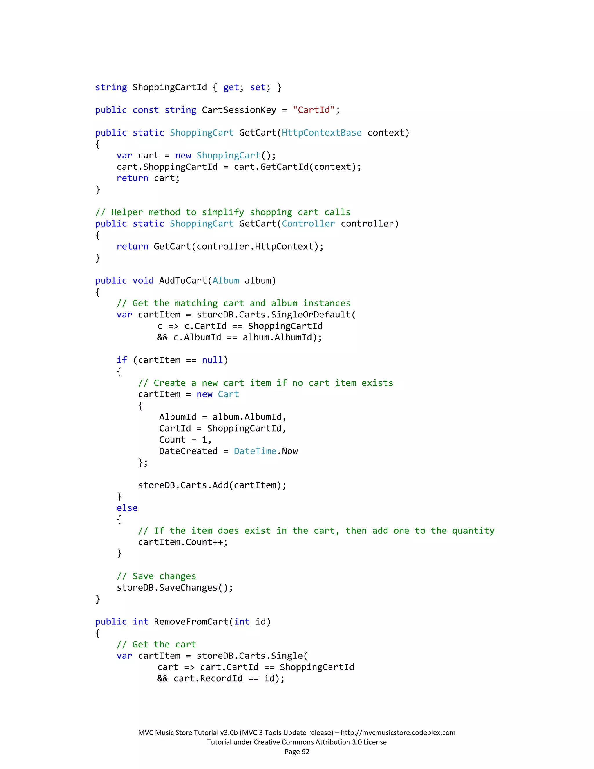 string ShoppingCartId { get; set; }

public const string CartSessionKey = "CartId";

public static ShoppingCart GetCart(HttpContextBase context)
{
    var cart = new ShoppingCart();
    cart.ShoppingCartId = cart.GetCartId(context);
    return cart;
}

// Helper method to simplify shopping cart calls
public static ShoppingCart GetCart(Controller controller)
{
    return GetCart(controller.HttpContext);
}

public void AddToCart(Album album)
{
    // Get the matching cart and album instances
    var cartItem = storeDB.Carts.SingleOrDefault(
            c => c.CartId == ShoppingCartId
            && c.AlbumId == album.AlbumId);

    if (cartItem == null)
    {
        // Create a new cart item if no cart item exists
        cartItem = new Cart
        {
            AlbumId = album.AlbumId,
            CartId = ShoppingCartId,
            Count = 1,
            DateCreated = DateTime.Now
        };

           storeDB.Carts.Add(cartItem);
    }
    else
    {
           // If the item does exist in the cart, then add one to the quantity
           cartItem.Count++;
    }

    // Save changes
    storeDB.SaveChanges();
}

public int RemoveFromCart(int id)
{
    // Get the cart
    var cartItem = storeDB.Carts.Single(
            cart => cart.CartId == ShoppingCartId
            && cart.RecordId == id);




           MVC Music Store Tutorial v3.0b (MVC 3 Tools Update release) – http://mvcmusicstore.codeplex.com
                               Tutorial under Creative Commons Attribution 3.0 License
                                                        Page 92
 