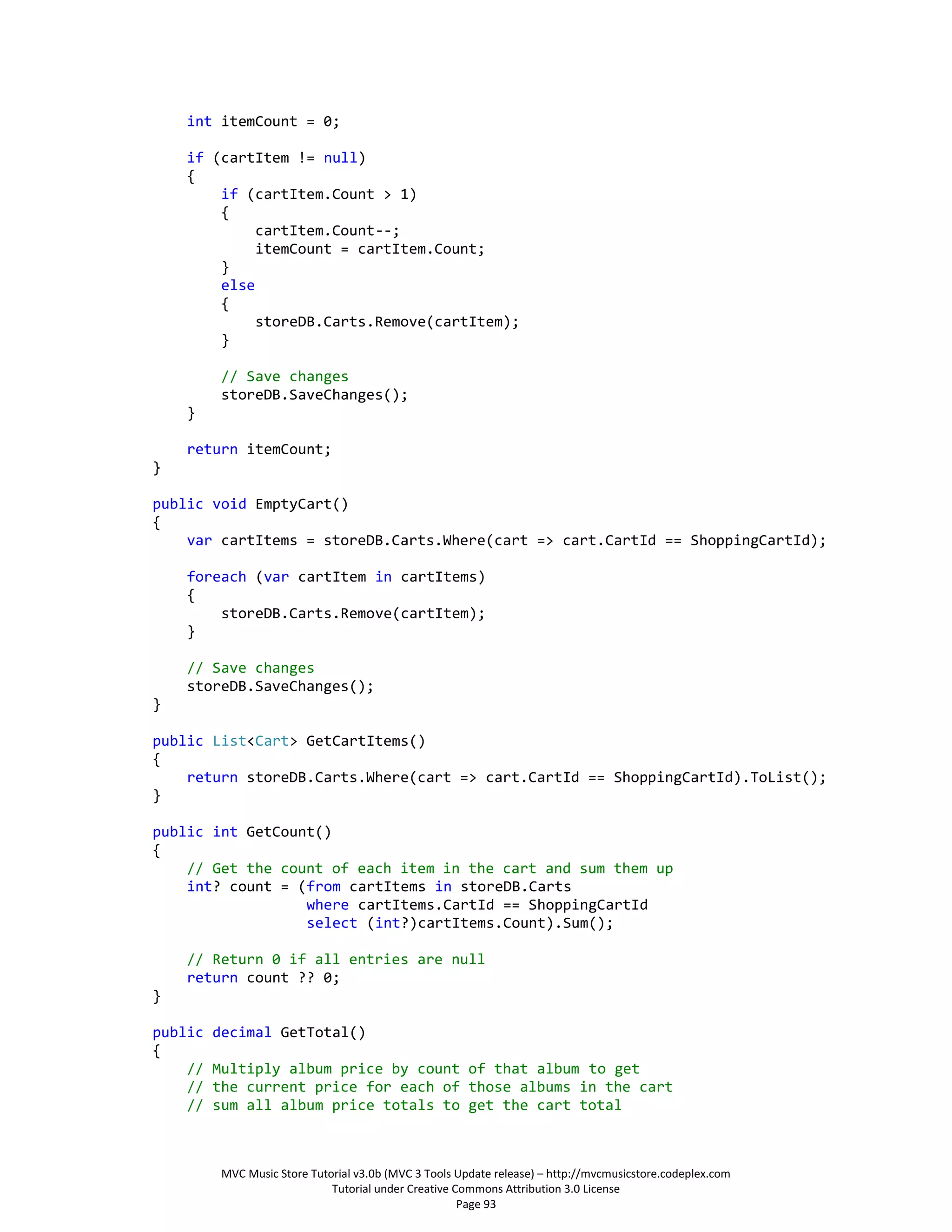 int itemCount = 0;

    if (cartItem != null)
    {
        if (cartItem.Count > 1)
        {
             cartItem.Count--;
             itemCount = cartItem.Count;
        }
        else
        {
             storeDB.Carts.Remove(cartItem);
        }

          // Save changes
          storeDB.SaveChanges();
    }

    return itemCount;
}

public void EmptyCart()
{
    var cartItems = storeDB.Carts.Where(cart => cart.CartId == ShoppingCartId);

    foreach (var cartItem in cartItems)
    {
        storeDB.Carts.Remove(cartItem);
    }

    // Save changes
    storeDB.SaveChanges();
}

public List<Cart> GetCartItems()
{
    return storeDB.Carts.Where(cart => cart.CartId == ShoppingCartId).ToList();
}

public int GetCount()
{
    // Get the count of each item in the cart and sum them up
    int? count = (from cartItems in storeDB.Carts
                  where cartItems.CartId == ShoppingCartId
                  select (int?)cartItems.Count).Sum();

    // Return 0 if all entries are null
    return count ?? 0;
}

public   decimal GetTotal()
{
    //   Multiply album price by count of that album to get
    //   the current price for each of those albums in the cart
    //   sum all album price totals to get the cart total



          MVC Music Store Tutorial v3.0b (MVC 3 Tools Update release) – http://mvcmusicstore.codeplex.com
                              Tutorial under Creative Commons Attribution 3.0 License
                                                       Page 93
 