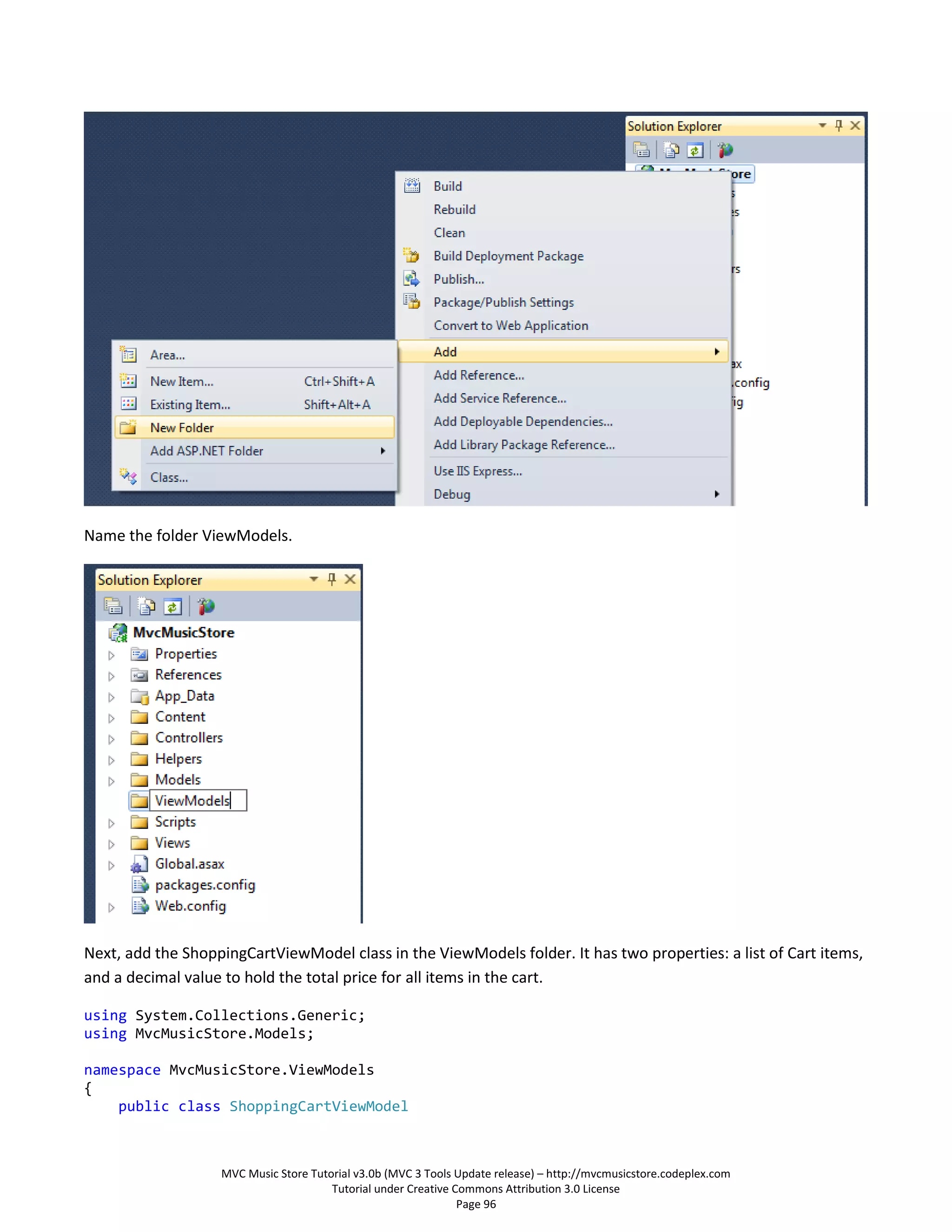 Name the folder ViewModels.




Next, add the ShoppingCartViewModel class in the ViewModels folder. It has two properties: a list of Cart items,
and a decimal value to hold the total price for all items in the cart.

using System.Collections.Generic;
using MvcMusicStore.Models;

namespace MvcMusicStore.ViewModels
{
    public class ShoppingCartViewModel



                   MVC Music Store Tutorial v3.0b (MVC 3 Tools Update release) – http://mvcmusicstore.codeplex.com
                                       Tutorial under Creative Commons Attribution 3.0 License
                                                                Page 96
 