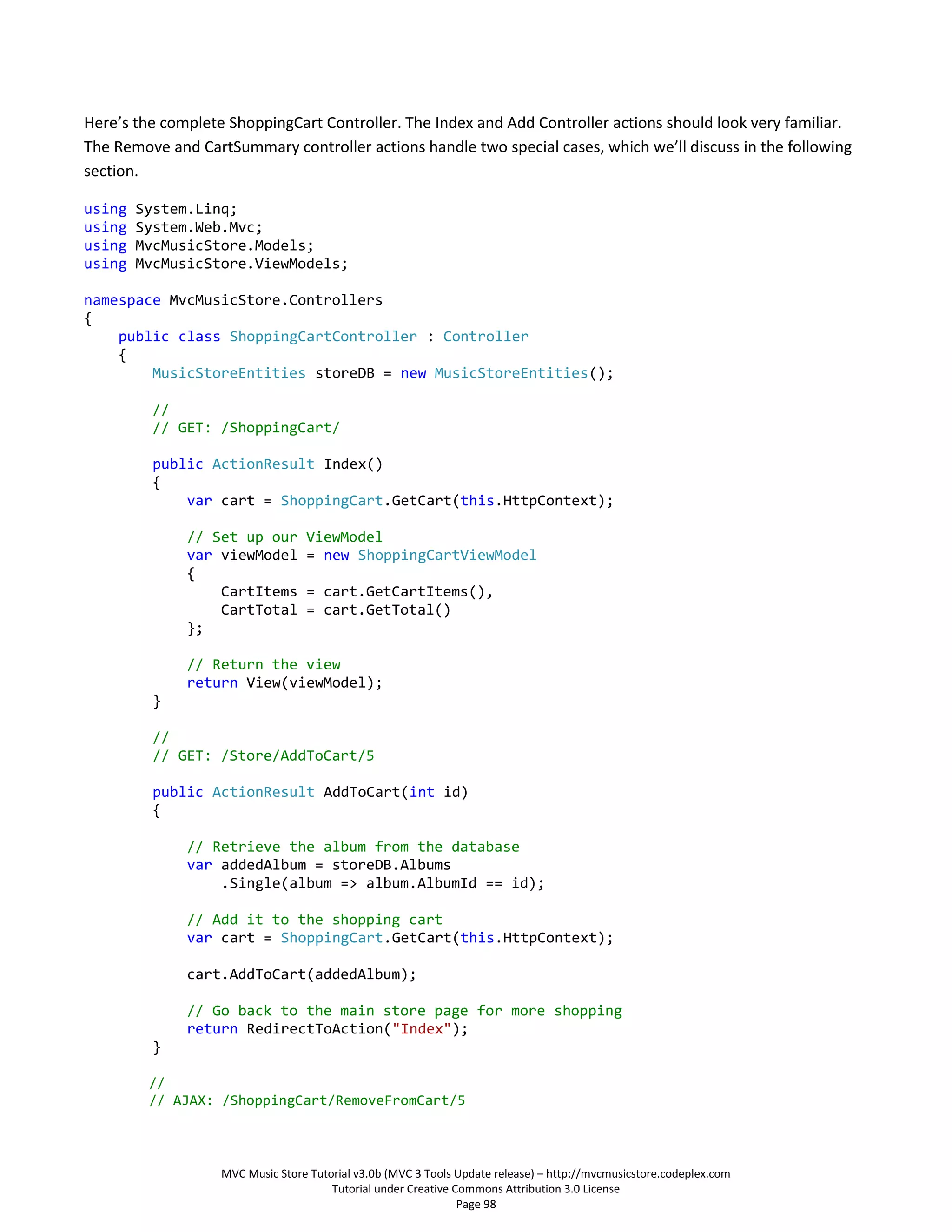 Here’s the complete ShoppingCart Controller. The Index and Add Controller actions should look very familiar.
The Remove and CartSummary controller actions handle two special cases, which we’ll discuss in the following
section.

using   System.Linq;
using   System.Web.Mvc;
using   MvcMusicStore.Models;
using   MvcMusicStore.ViewModels;

namespace MvcMusicStore.Controllers
{
    public class ShoppingCartController : Controller
    {
        MusicStoreEntities storeDB = new MusicStoreEntities();

         //
         // GET: /ShoppingCart/

         public ActionResult Index()
         {
             var cart = ShoppingCart.GetCart(this.HttpContext);

              // Set up our       ViewModel
              var viewModel       = new ShoppingCartViewModel
              {
                  CartItems       = cart.GetCartItems(),
                  CartTotal       = cart.GetTotal()
              };

              // Return the view
              return View(viewModel);
         }

         //
         // GET: /Store/AddToCart/5

         public ActionResult AddToCart(int id)
         {

              // Retrieve the album from the database
              var addedAlbum = storeDB.Albums
                  .Single(album => album.AlbumId == id);

              // Add it to the shopping cart
              var cart = ShoppingCart.GetCart(this.HttpContext);

              cart.AddToCart(addedAlbum);

              // Go back to the main store page for more shopping
              return RedirectToAction("Index");
         }

         //
         // AJAX: /ShoppingCart/RemoveFromCart/5



                   MVC Music Store Tutorial v3.0b (MVC 3 Tools Update release) – http://mvcmusicstore.codeplex.com
                                       Tutorial under Creative Commons Attribution 3.0 License
                                                                Page 98
 