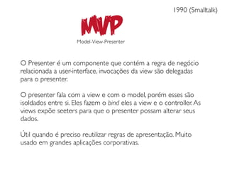 1990 (Smalltalk)


                      MVP
                     Model-View-Presenter



O Presenter é um componente que contém a regra de negócio
relacionada a user-interface, invocações da view são delegadas
para o presenter.

O presenter fala com a view e com o model, porém esses são
isoldados entre si. Eles fazem o bind eles a view e o controller. As
views expõe seeters para que o presenter possam alterar seus
dados.

Útil quando é preciso reutilizar regras de apresentação. Muito
usado em grandes aplicações corporativas.
 