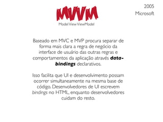MVVM
                                                    2005
                                                Microsoft

            Model View ViewModel



Baseado em MVC e MVP procura separar de
    forma mais clara a regra de negócio da
   interface de usuário das outras regras e
comportamentos da aplicação através data-
            bindings declarativos.

Isso facilita que UI e desenvolvimento possam
 ocorrer simultaneamente na mesma base de
   código. Desenvolvedores de UI escrevem
bindings no HTML, enquanto desenvolvedores
                 cuidam do resto.
 