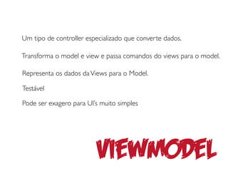 Um tipo de controller especializado que converte dados.

Transforma o model e view e passa comandos do views para o model.

Representa os dados da Views para o Model.

Testável

Pode ser exagero para UI’s muito simples




                         Viewmodel
 