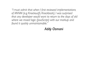 “I must admit that when I ﬁrst reviewed implementations
of MVVM (e.g KnockoutJS, Knockback), I was surprised
that any developer would want to return to the days of old
where we mixed logic (JavaScript) with our markup and
found it quickly unmaintainable.”
                             Addy Osmani
 