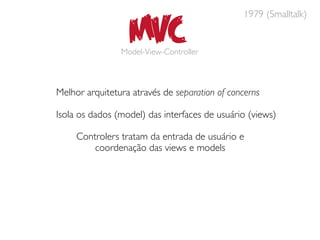 MVC
                                               1979 (Smalltalk)


                Model-View-Controller



Melhor arquitetura através de separation of concerns

Isola os dados (model) das interfaces de usuário (views)

     Controlers tratam da entrada de usuário e
         coordenação das views e models
 