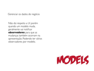 Gerenciar os dados de negócio


Não diz respeito a UI, porém
quando um modelo muda,
geralmente vai notiﬁcar
observadores para que as
mudanças também ocorram na
apresentação. Podendo ter vários
observadores por modelo.




                                   Models
 