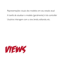 Representações visuais dos modelos em seu estado atual

A tarefa de atualizar o modelo (geralmente) é do controller
Usuários interagem com a view, lendo, editando, etc.




Views
 