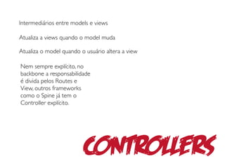 Intermediários entre models e views

Atualiza a views quando o model muda

Atualiza o model quando o usuário altera a view

Nem sempre explícito, no
backbone a responsabilidade
é divida pelos Routes e
View, outros frameworks
como o Spine já tem o
Controller explícito.




                         Controllers
 