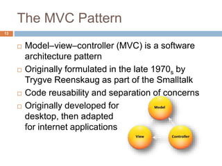 The MVC Pattern
13
 Model–view–controller (MVC) is a software
architecture pattern
 Originally formulated in the late 1970s by
Trygve Reenskaug as part of the Smalltalk
 Code reusability and separation of concerns
 Originally developed for
desktop, then adapted
for internet applications
 