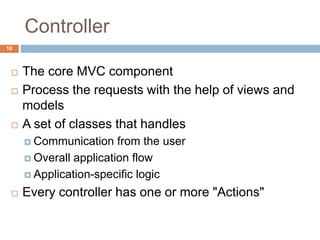 Controller
18
 The core MVC component
 Process the requests with the help of views and
models
 A set of classes that handles
 Communication from the user
 Overall application flow
 Application-specific logic
 Every controller has one or more "Actions"
 