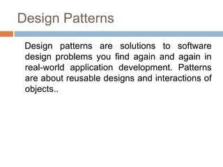 Design Patterns
Design patterns are solutions to software
design problems you find again and again in
real-world application development. Patterns
are about reusable designs and interactions of
objects..
 