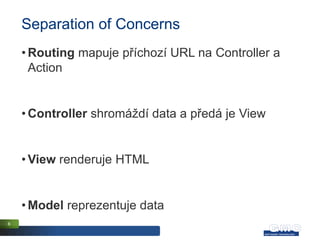 Separation of Concerns
    • Routing mapuje příchozí URL na Controller a
      Action


    • Controller shromáždí data a předá je View


    • View renderuje HTML


    • Model reprezentuje data
6
 