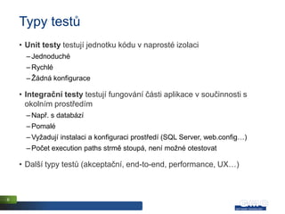 Typy testů
    • Unit testy testují jednotku kódu v naprosté izolaci
      – Jednoduché
      – Rychlé
      – Žádná konfigurace

    • Integrační testy testují fungování části aplikace v součinnosti s
      okolním prostředím
      – Např. s databází
      – Pomalé
      – Vyžadují instalaci a konfiguraci prostředí (SQL Server, web.config…)
      – Počet execution paths strmě stoupá, není možné otestovat

    • Další typy testů (akceptační, end-to-end, performance, UX…)



8
 
