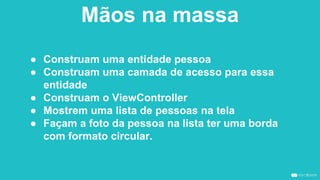 Mãos na massa
● Construam uma entidade pessoa
● Construam uma camada de acesso para essa
entidade
● Construam o ViewController
● Mostrem uma lista de pessoas na tela
● Façam a foto da pessoa na lista ter uma borda
com formato circular.