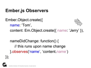 Ember.Object.create({
name: ‘Tom’,
content: Em.Object.create({ name: ‘Jerry’ }),
nameDidChange: function() {
// this runs upon name change
}.observes(‘name’, ‘content.name’)
});
Ember.js Observers
 