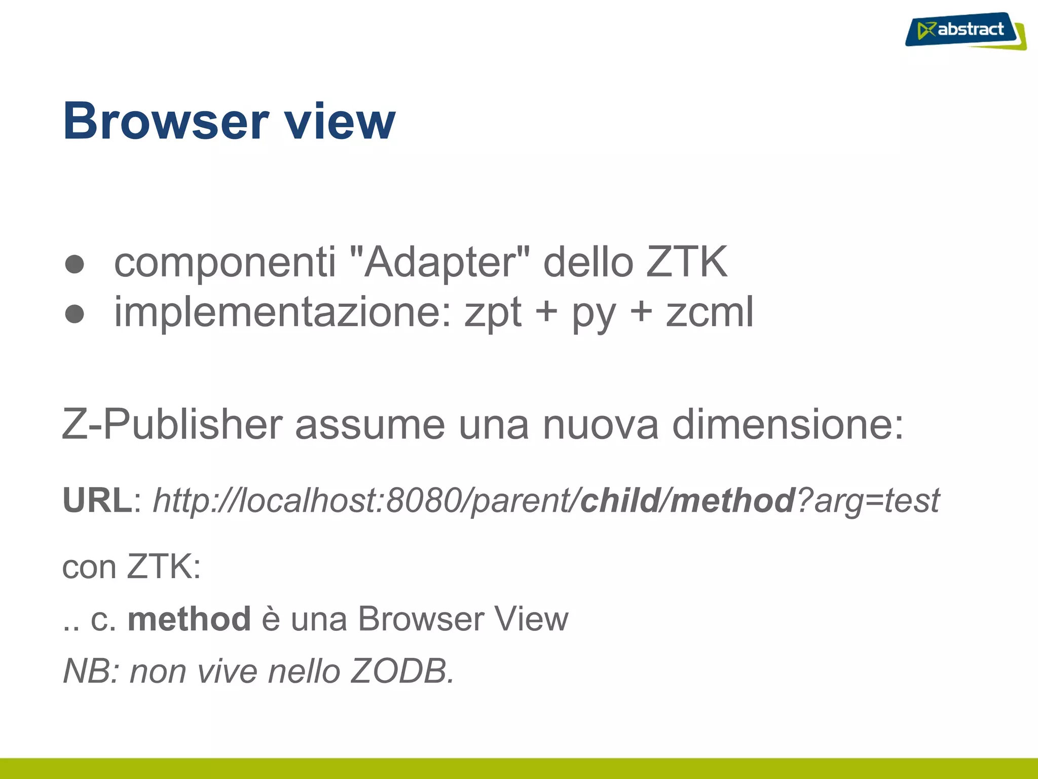 Browser view

● componenti "Adapter" dello ZTK
● implementazione: zpt + py + zcml

Z-Publisher assume una nuova dimensione:
URL: http://localhost:8080/parent/child/method?arg=test
con ZTK:
.. c. method è una Browser View
NB: non vive nello ZODB.
 