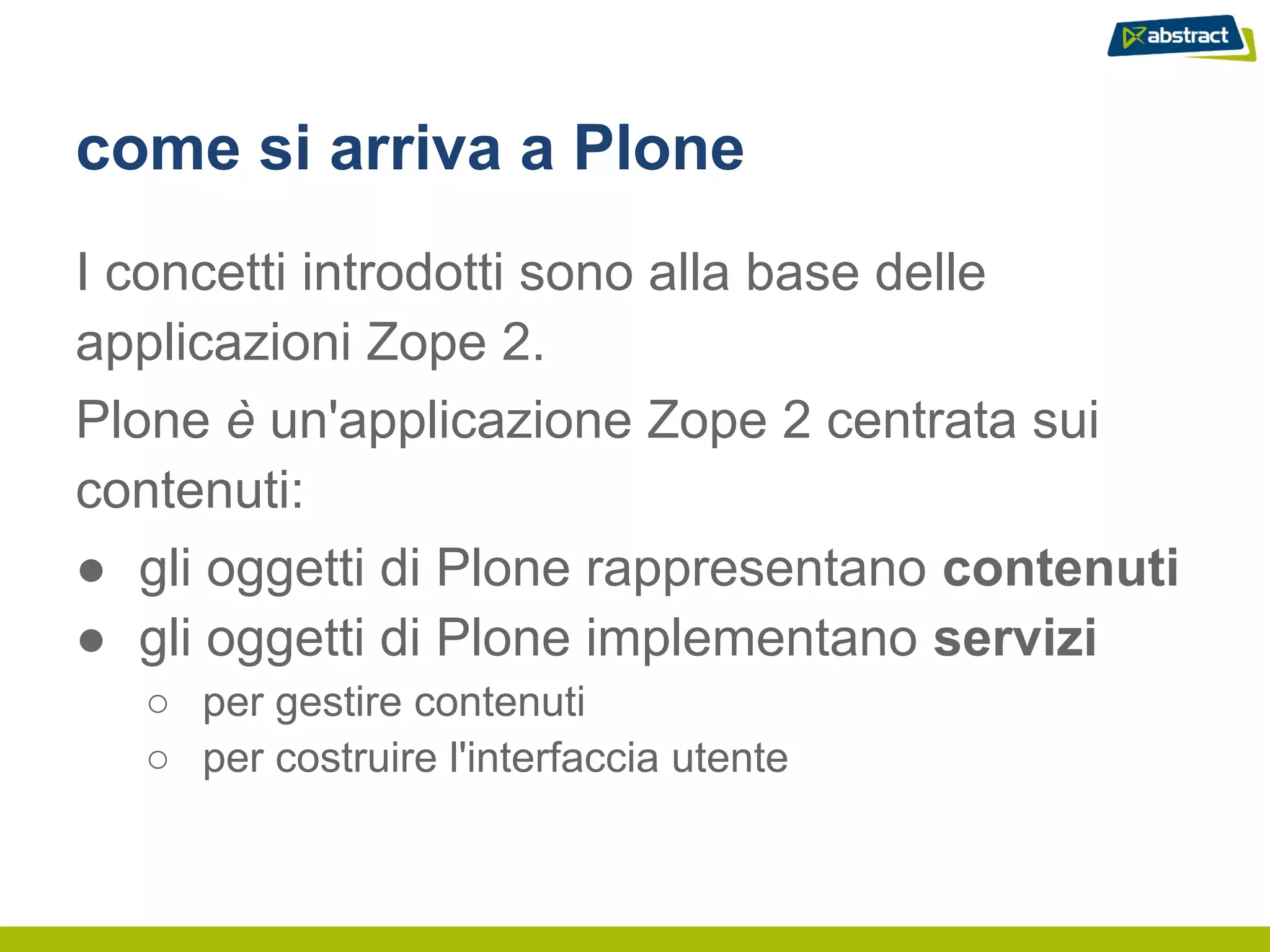 come si arriva a Plone
I concetti introdotti sono alla base delle
applicazioni Zope 2.
Plone è un'applicazione Zope 2 centrata sui
contenuti:
● gli oggetti di Plone rappresentano contenuti
● gli oggetti di Plone implementano servizi
  ○ per gestire contenuti
  ○ per costruire l'interfaccia utente
 