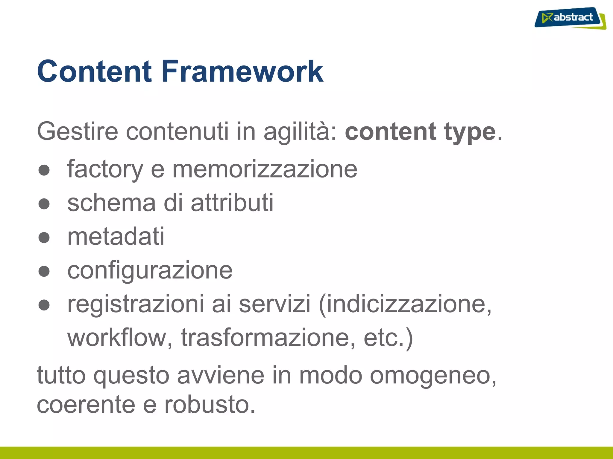 Content Framework
Gestire contenuti in agilità: content type.
● factory e memorizzazione
● schema di attributi
● metadati
● configurazione
● registrazioni ai servizi (indicizzazione,
   workflow, trasformazione, etc.)
tutto questo avviene in modo omogeneo,
coerente e robusto.
 