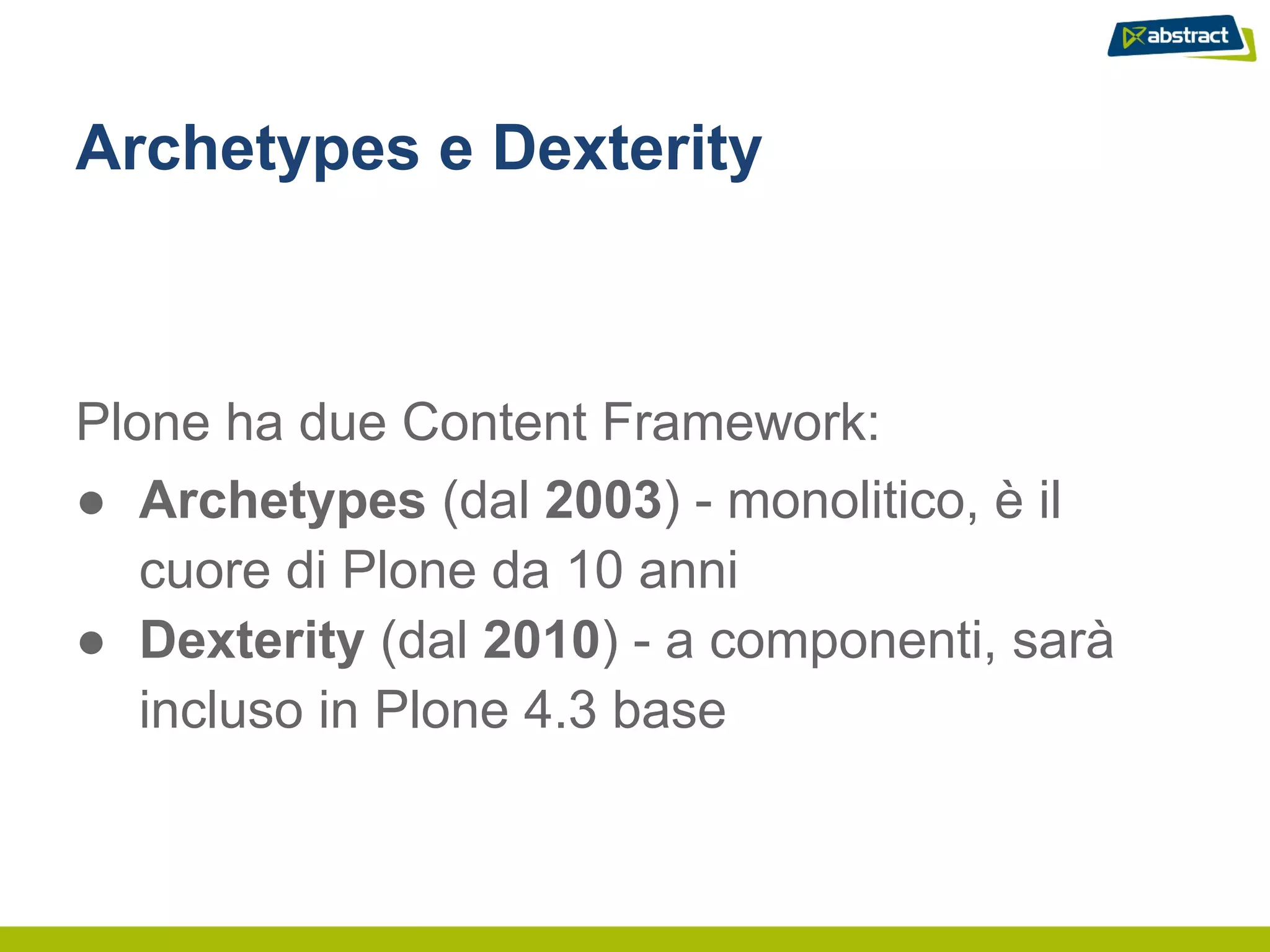 Archetypes e Dexterity



Plone ha due Content Framework:
● Archetypes (dal 2003) - monolitico, è il
   cuore di Plone da 10 anni
● Dexterity (dal 2010) - a componenti, sarà
   incluso in Plone 4.3 base
 