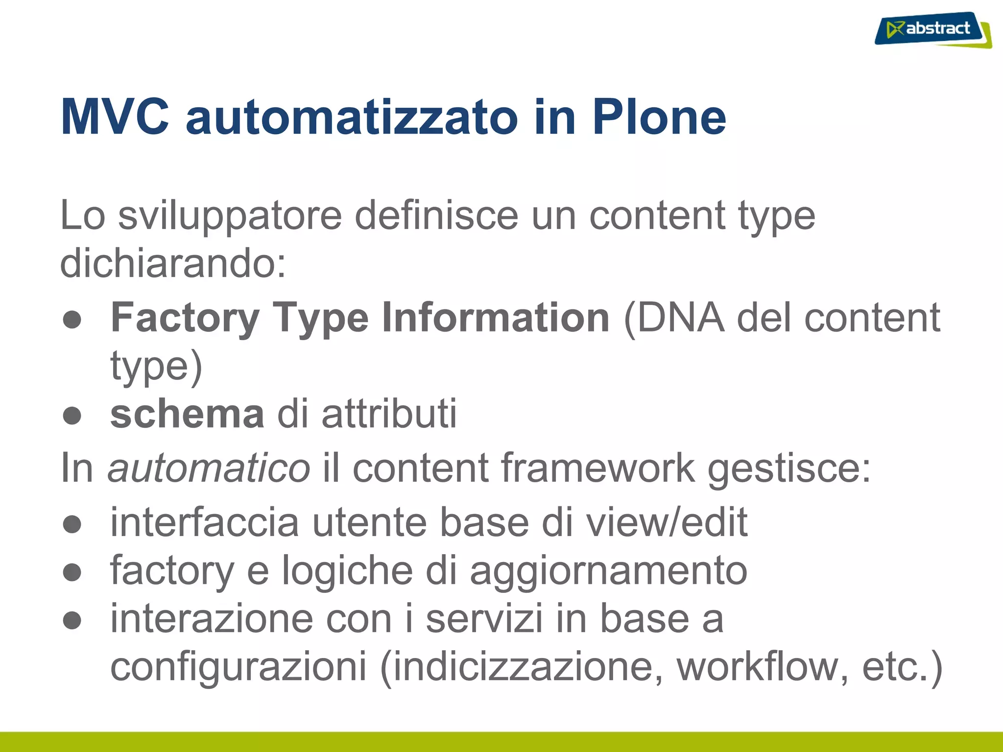 MVC automatizzato in Plone
Lo sviluppatore definisce un content type
dichiarando:
● Factory Type Information (DNA del content
   type)
● schema di attributi
In automatico il content framework gestisce:
● interfaccia utente base di view/edit
● factory e logiche di aggiornamento
● interazione con i servizi in base a
   configurazioni (indicizzazione, workflow, etc.)
 