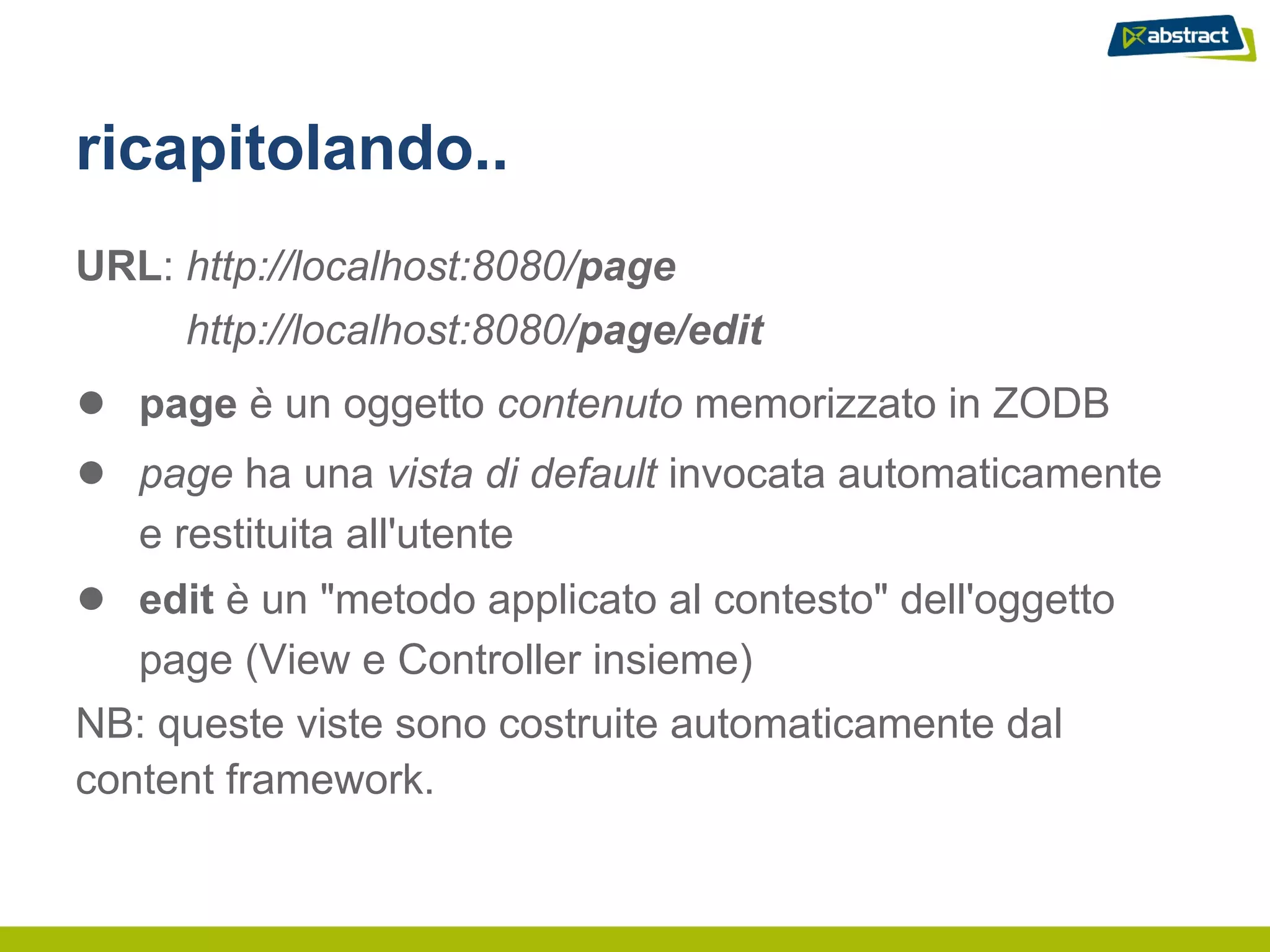 ricapitolando..
URL: http://localhost:8080/page
     http://localhost:8080/page/edit
● page è un oggetto contenuto memorizzato in ZODB
● page ha una vista di default invocata automaticamente
   e restituita all'utente
● edit è un "metodo applicato al contesto" dell'oggetto
   page (View e Controller insieme)
NB: queste viste sono costruite automaticamente dal
content framework.
 