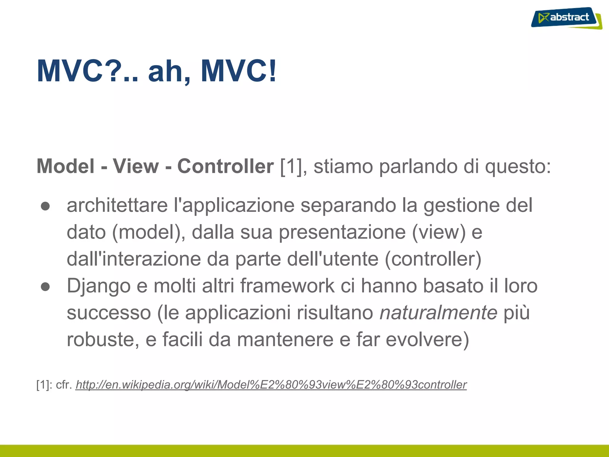 MVC?.. ah, MVC!


Model - View - Controller [1], stiamo parlando di questo:
● architettare l'applicazione separando la gestione del
  dato (model), dalla sua presentazione (view) e
  dall'interazione da parte dell'utente (controller)
● Django e molti altri framework ci hanno basato il loro
  successo (le applicazioni risultano naturalmente più
  robuste, e facili da mantenere e far evolvere)

[1]: cfr. http://en.wikipedia.org/wiki/Model%E2%80%93view%E2%80%93controller
 