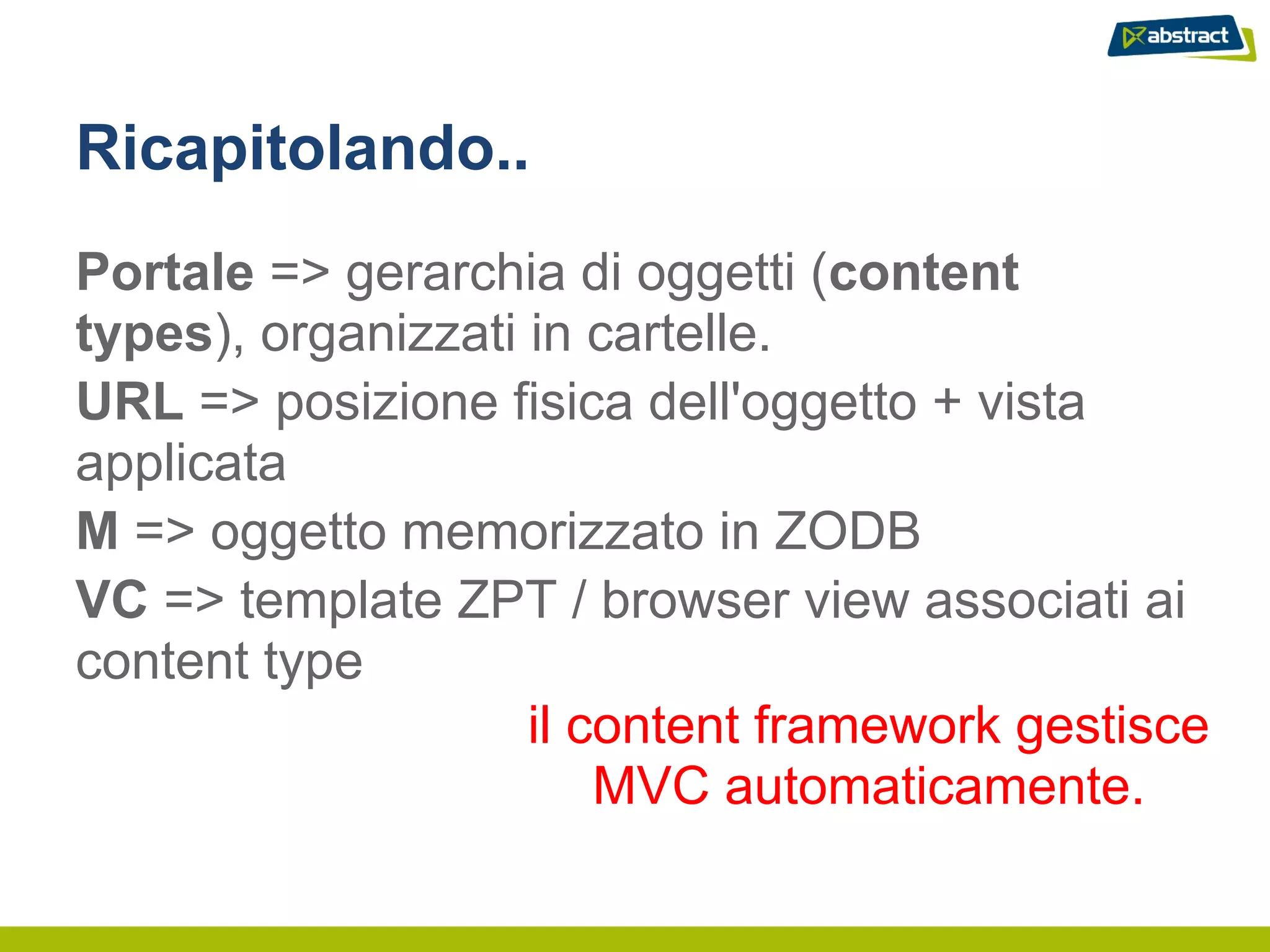 Ricapitolando..
Portale => gerarchia di oggetti (content
types), organizzati in cartelle.
URL => posizione fisica dell'oggetto + vista
applicata
M => oggetto memorizzato in ZODB
VC => template ZPT / browser view associati ai
content type
                    il content framework gestisce
                        MVC automaticamente.
 