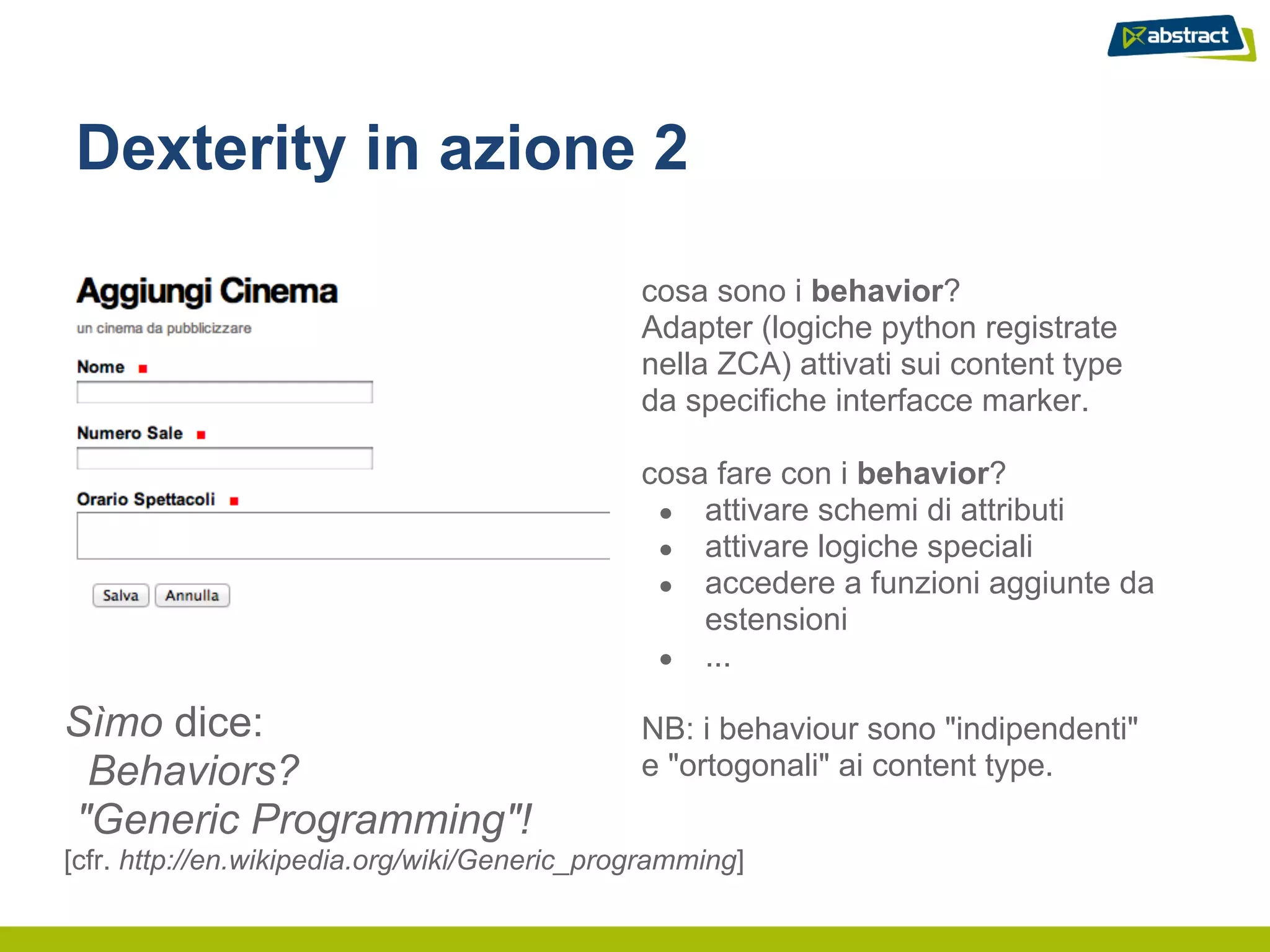 Dexterity in azione 2

                                              cosa sono i behavior?
                                              Adapter (logiche python registrate
                                              nella ZCA) attivati sui content type
                                              da specifiche interfacce marker.

                                              cosa fare con i behavior?
                                               ● attivare schemi di attributi
                                               ● attivare logiche speciali
                                               ● accedere a funzioni aggiunte da
                                                  estensioni
                                               ● ...

Sìmo dice:                                    NB: i behaviour sono "indipendenti"
 Behaviors?                                   e "ortogonali" ai content type.
"Generic Programming"!
[cfr. http://en.wikipedia.org/wiki/Generic_programming]
 