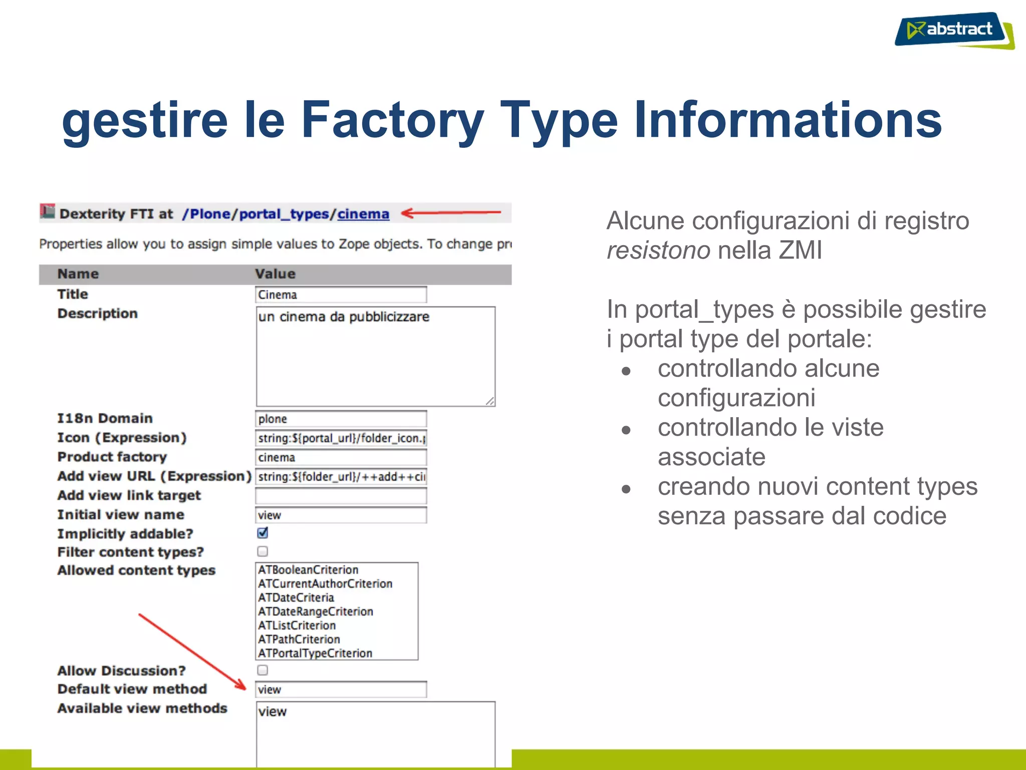 gestire le Factory Type Informations
                      Alcune configurazioni di registro
                      resistono nella ZMI

                      In portal_types è possibile gestire
                      i portal type del portale:
                        ● controllando alcune
                           configurazioni
                        ● controllando le viste
                           associate
                        ● creando nuovi content types
                           senza passare dal codice
 